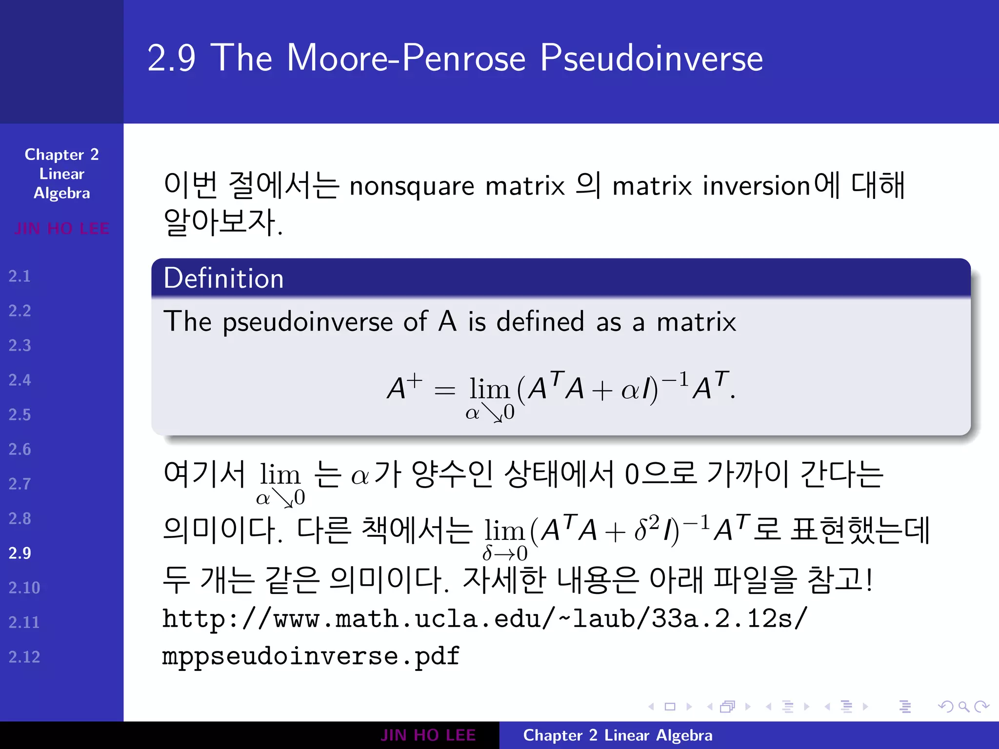 Chapter 2
Linear
Algebra
JIN HO LEE
2.1
2.2
2.3
2.4
2.5
2.6
2.7
2.8
2.9
2.10
2.11
2.12
.
.
.
.
.
.
.
.
.
.
.
.
.
.
.
.
.
.
.
.
.
.
.
.
.
.
.
.
.
.
.
.
.
.
.
.
.
.
.
.
2.9 The Moore-Penrose Pseudoinverse
이번 절에서는 nonsquare matrix 의 matrix inversion에 대해
알아보자.
Definition
The pseudoinverse of A is defined as a matrix
A+
= lim
α↘0
(AT
A + αI)−1
AT
.
여기서 lim
α↘0
는 α가 양수인 상태에서 0으로 가까이 간다는
의미이다. 다른 책에서는 lim
δ→0
(ATA + δ2I)−1AT 로 표현했는데
두 개는 같은 의미이다. 자세한 내용은 아래 파일을 참고!
http://www.math.ucla.edu/~laub/33a.2.12s/
mppseudoinverse.pdf
JIN HO LEE Chapter 2 Linear Algebra
 