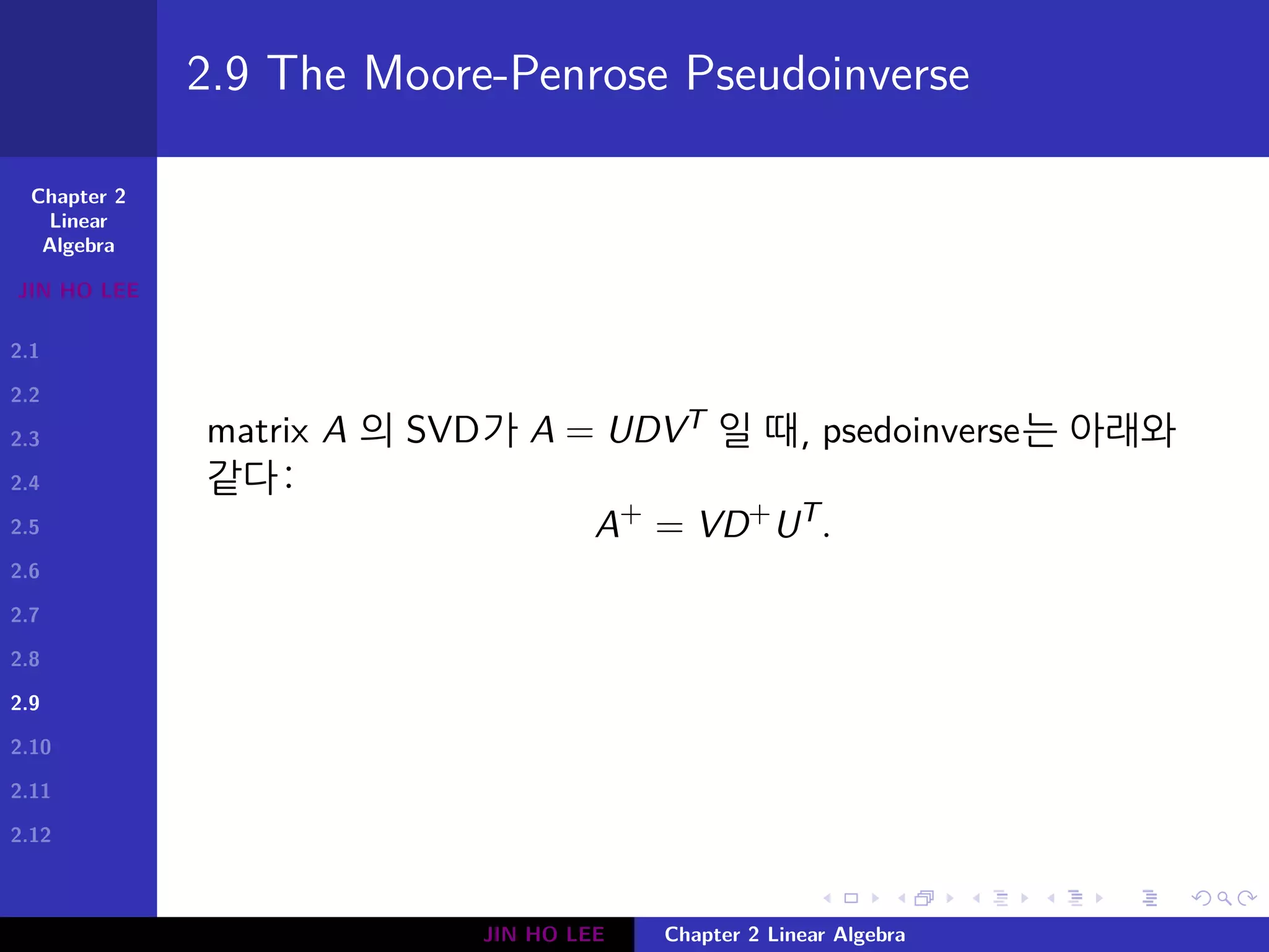 Chapter 2
Linear
Algebra
JIN HO LEE
2.1
2.2
2.3
2.4
2.5
2.6
2.7
2.8
2.9
2.10
2.11
2.12
.
.
.
.
.
.
.
.
.
.
.
.
.
.
.
.
.
.
.
.
.
.
.
.
.
.
.
.
.
.
.
.
.
.
.
.
.
.
.
.
2.9 The Moore-Penrose Pseudoinverse
matrix A 의 SVD가 A = UDVT 일 때, psedoinverse는 아래와
같다:
A+
= VD+
UT
.
JIN HO LEE Chapter 2 Linear Algebra
 