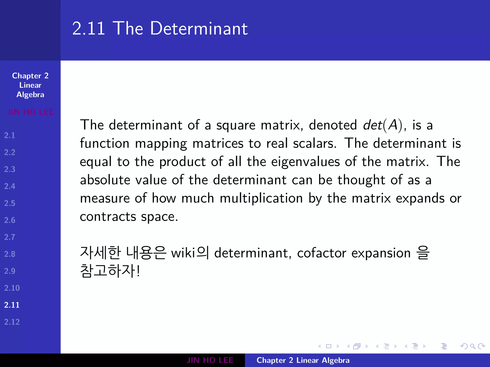 Chapter 2
Linear
Algebra
JIN HO LEE
2.1
2.2
2.3
2.4
2.5
2.6
2.7
2.8
2.9
2.10
2.11
2.12
.
.
.
.
.
.
.
.
.
.
.
.
.
.
.
.
.
.
.
.
.
.
.
.
.
.
.
.
.
.
.
.
.
.
.
.
.
.
.
.
2.11 The Determinant
The determinant of a square matrix, denoted det(A), is a
function mapping matrices to real scalars. The determinant is
equal to the product of all the eigenvalues of the matrix. The
absolute value of the determinant can be thought of as a
measure of how much multiplication by the matrix expands or
contracts space.
자세한 내용은 wiki의 determinant, cofactor expansion 을
참고하자!
JIN HO LEE Chapter 2 Linear Algebra
 
