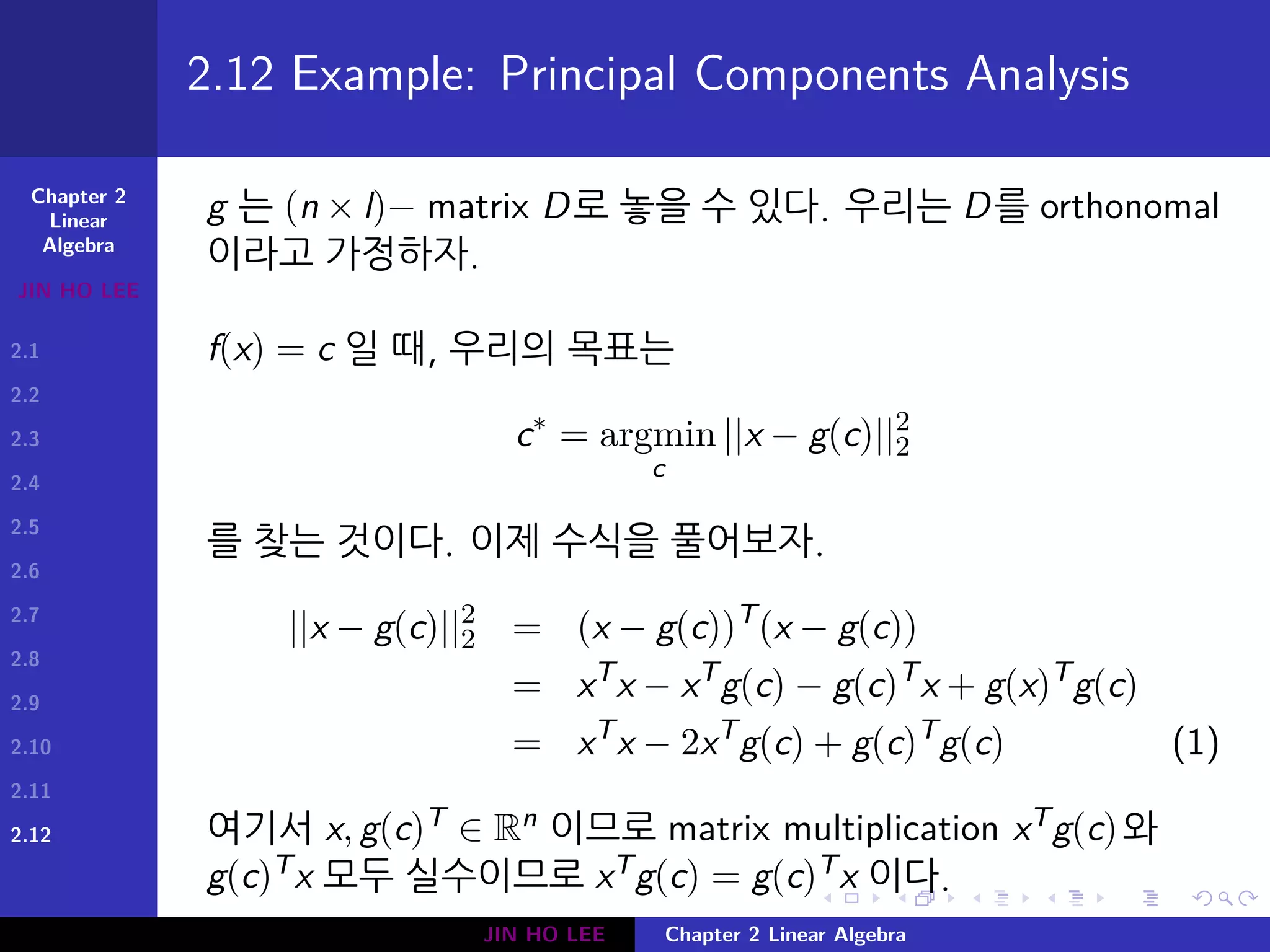 Chapter 2
Linear
Algebra
JIN HO LEE
2.1
2.2
2.3
2.4
2.5
2.6
2.7
2.8
2.9
2.10
2.11
2.12
.
.
.
.
.
.
.
.
.
.
.
.
.
.
.
.
.
.
.
.
.
.
.
.
.
.
.
.
.
.
.
.
.
.
.
.
.
.
.
.
2.12 Example: Principal Components Analysis
g 는 (n × l)− matrix D로 놓을 수 있다. 우리는 D를 orthonomal
이라고 가정하자.
f(x) = c 일 때, 우리의 목표는
c∗
= argmin
c
||x − g(c)||2
2
를 찾는 것이다. 이제 수식을 풀어보자.
||x − g(c)||2
2 = (x − g(c))T
(x − g(c))
= xT
x − xT
g(c) − g(c)T
x + g(x)T
g(c)
= xT
x − 2xT
g(c) + g(c)T
g(c) (1)
여기서 x, g(c)T ∈ Rn 이므로 matrix multiplication xTg(c)와
g(c)Tx 모두 실수이므로 xTg(c) = g(c)Tx 이다.
JIN HO LEE Chapter 2 Linear Algebra
 
