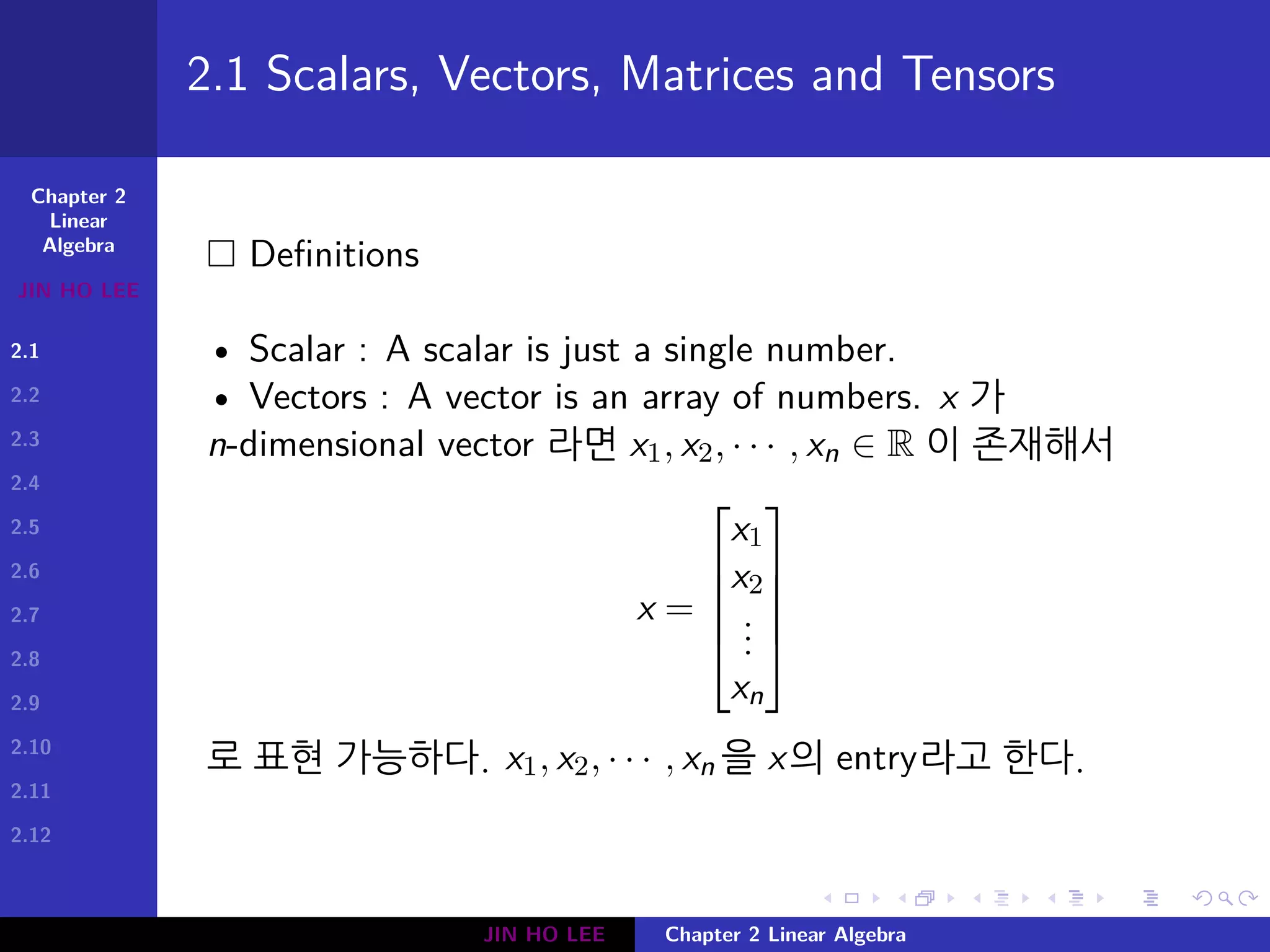 Chapter 2
Linear
Algebra
JIN HO LEE
2.1
2.2
2.3
2.4
2.5
2.6
2.7
2.8
2.9
2.10
2.11
2.12
.
.
.
.
.
.
.
.
.
.
.
.
.
.
.
.
.
.
.
.
.
.
.
.
.
.
.
.
.
.
.
.
.
.
.
.
.
.
.
.
2.1 Scalars, Vectors, Matrices and Tensors
□ Definitions
• Scalar : A scalar is just a single number.
• Vectors : A vector is an array of numbers. x 가
n-dimensional vector 라면 x1, x2, · · · , xn ∈ R 이 존재해서
x =





x1
x2
...
xn





로 표현 가능하다. x1, x2, · · · , xn 을 x의 entry라고 한다.
JIN HO LEE Chapter 2 Linear Algebra
 