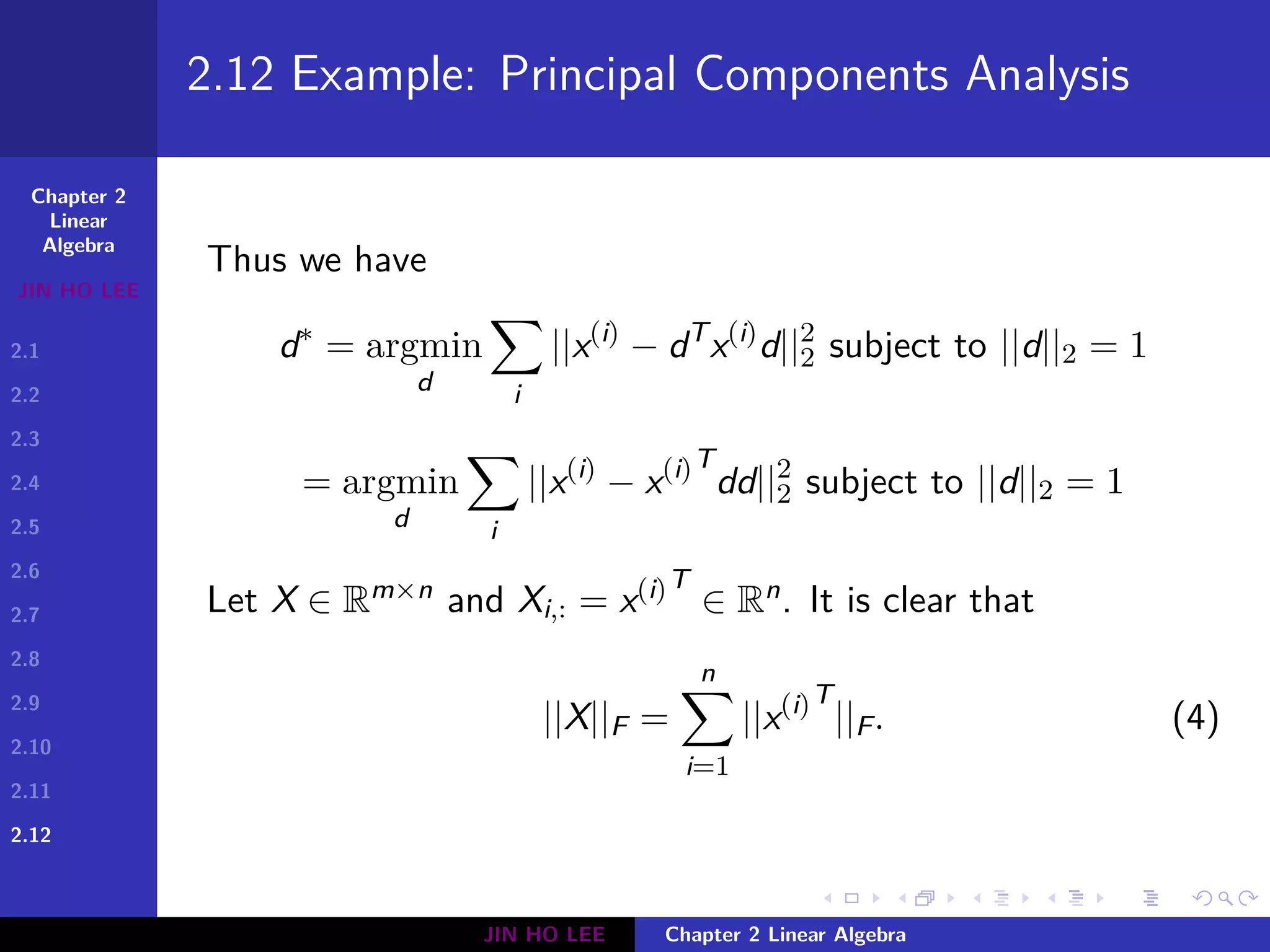 Chapter 2
Linear
Algebra
JIN HO LEE
2.1
2.2
2.3
2.4
2.5
2.6
2.7
2.8
2.9
2.10
2.11
2.12
.
.
.
.
.
.
.
.
.
.
.
.
.
.
.
.
.
.
.
.
.
.
.
.
.
.
.
.
.
.
.
.
.
.
.
.
.
.
.
.
2.12 Example: Principal Components Analysis
Thus we have
d∗
= argmin
d
∑
i
||x(i)
− dT
x(i)
d||2
2 subject to ||d||2 = 1
= argmin
d
∑
i
||x(i)
− x(i)T
dd||2
2 subject to ||d||2 = 1
Let X ∈ Rm×n and Xi,: = x(i)T
∈ Rn. It is clear that
||X||F =
n∑
i=1
||x(i)T
||F. (4)
JIN HO LEE Chapter 2 Linear Algebra
 