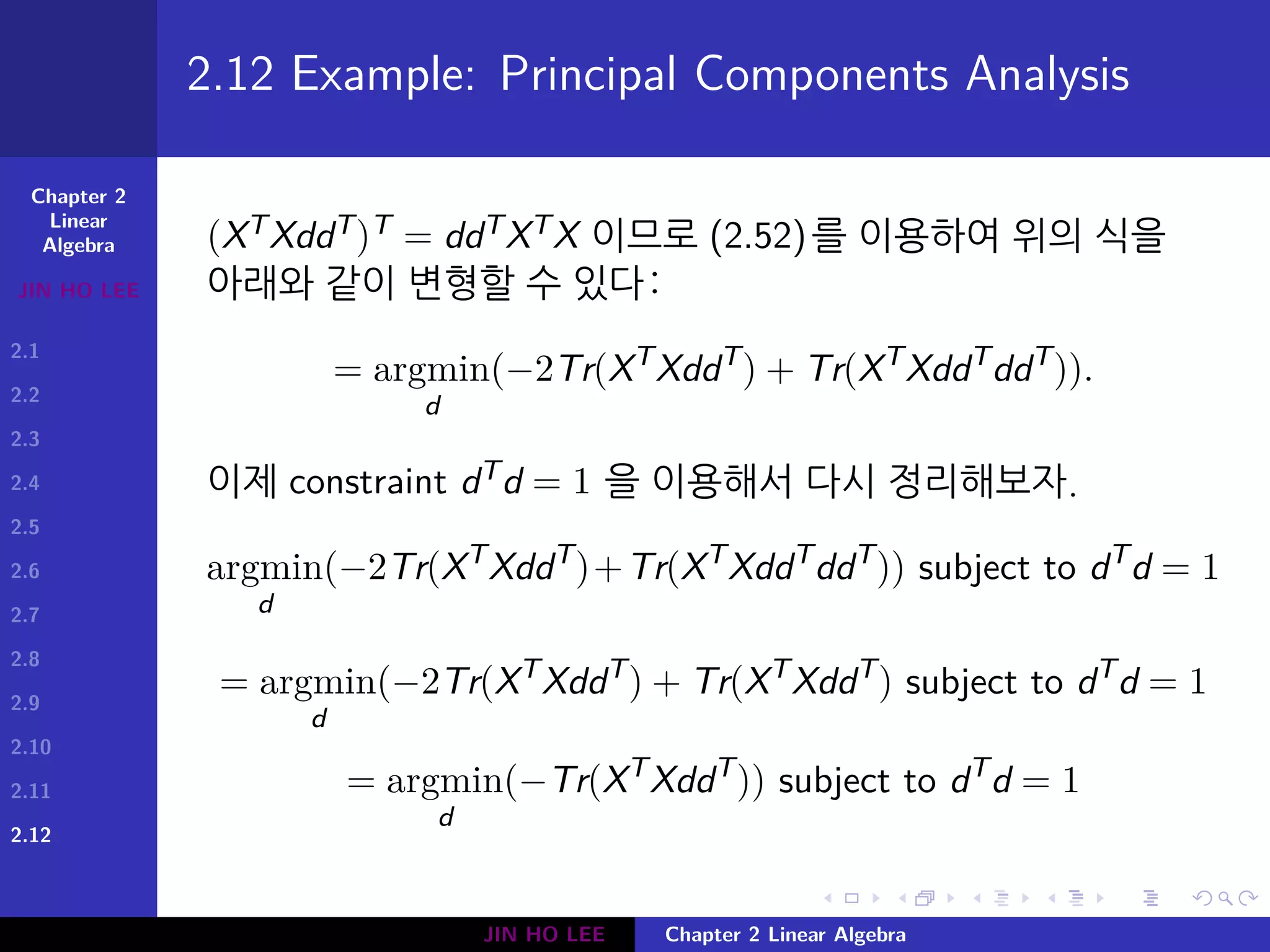 Chapter 2
Linear
Algebra
JIN HO LEE
2.1
2.2
2.3
2.4
2.5
2.6
2.7
2.8
2.9
2.10
2.11
2.12
.
.
.
.
.
.
.
.
.
.
.
.
.
.
.
.
.
.
.
.
.
.
.
.
.
.
.
.
.
.
.
.
.
.
.
.
.
.
.
.
2.12 Example: Principal Components Analysis
(XTXddT)T = ddTXTX 이므로 (2.52)를 이용하여 위의 식을
아래와 같이 변형할 수 있다:
= argmin
d
(−2Tr(XT
XddT
) + Tr(XT
XddT
ddT
)).
이제 constraint dTd = 1 을 이용해서 다시 정리해보자.
argmin
d
(−2Tr(XT
XddT
)+Tr(XT
XddT
ddT
)) subject to dT
d = 1
= argmin
d
(−2Tr(XT
XddT
) + Tr(XT
XddT
) subject to dT
d = 1
= argmin
d
(−Tr(XT
XddT
)) subject to dT
d = 1
JIN HO LEE Chapter 2 Linear Algebra
 