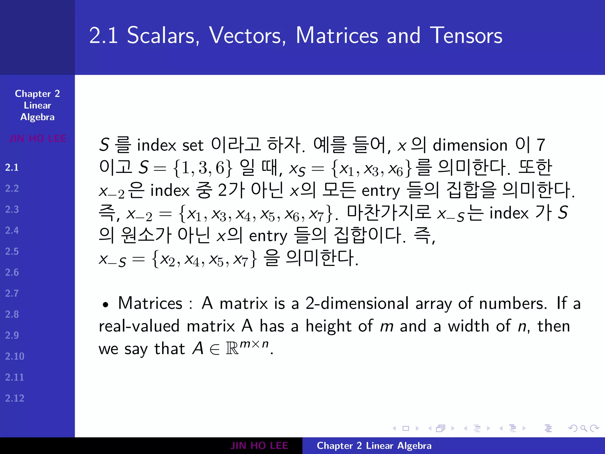 Chapter 2
Linear
Algebra
JIN HO LEE
2.1
2.2
2.3
2.4
2.5
2.6
2.7
2.8
2.9
2.10
2.11
2.12
.
.
.
.
.
.
.
.
.
.
.
.
.
.
.
.
.
.
.
.
.
.
.
.
.
.
.
.
.
.
.
.
.
.
.
.
.
.
.
.
2.1 Scalars, Vectors, Matrices and Tensors
S 를 index set 이라고 하자. 예를 들어, x 의 dimension 이 7
이고 S = {1, 3, 6} 일 때, xS = {x1, x3, x6}를 의미한다. 또한
x−2 은 index 중 2가 아닌 x의 모든 entry 들의 집합을 의미한다.
즉, x−2 = {x1, x3, x4, x5, x6, x7}. 마찬가지로 x−S 는 index 가 S
의 원소가 아닌 x의 entry 들의 집합이다. 즉,
x−S = {x2, x4, x5, x7} 을 의미한다.
• Matrices : A matrix is a 2-dimensional array of numbers. If a
real-valued matrix A has a height of m and a width of n, then
we say that A ∈ Rm×n.
JIN HO LEE Chapter 2 Linear Algebra
 