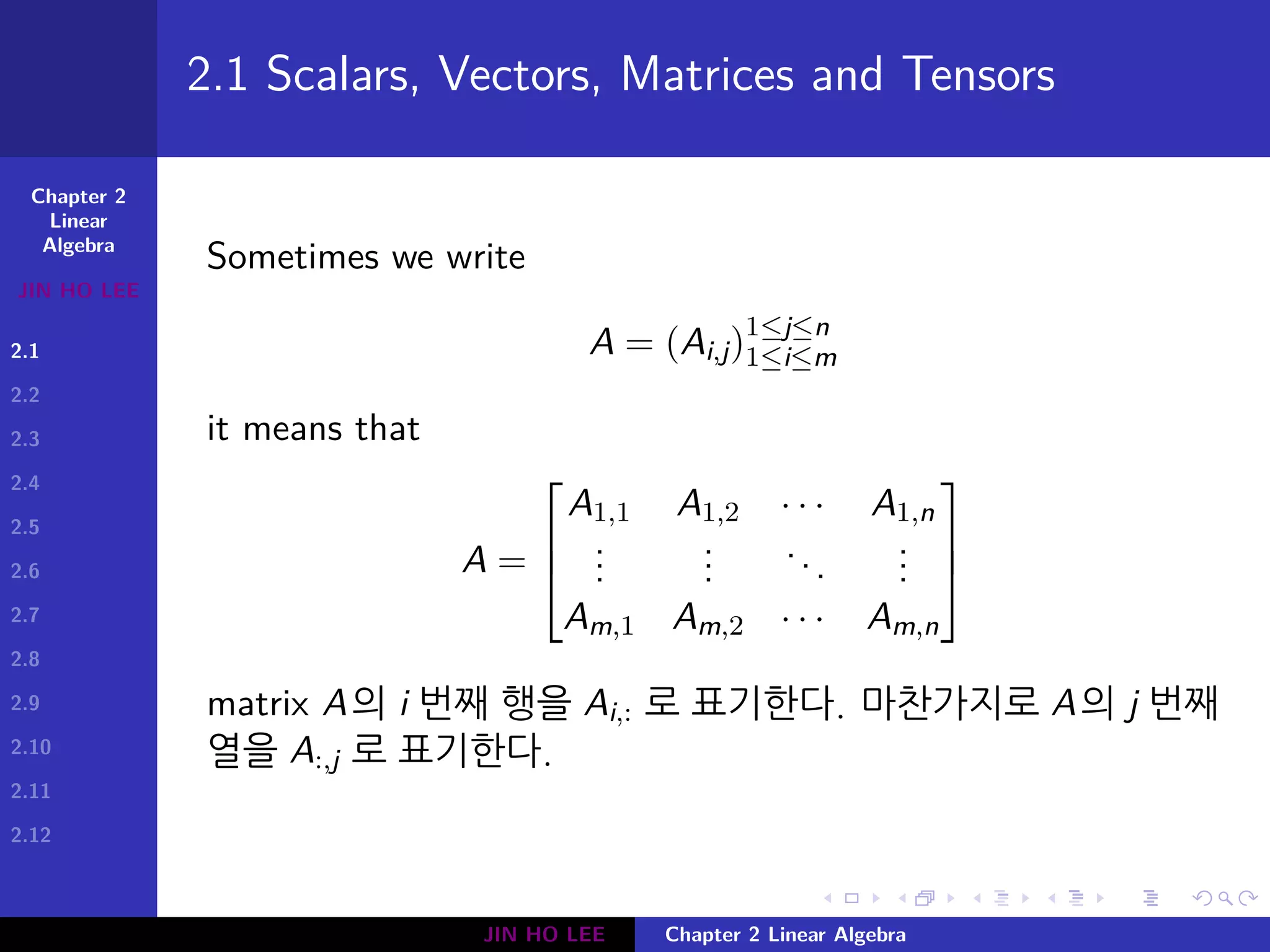 Chapter 2
Linear
Algebra
JIN HO LEE
2.1
2.2
2.3
2.4
2.5
2.6
2.7
2.8
2.9
2.10
2.11
2.12
.
.
.
.
.
.
.
.
.
.
.
.
.
.
.
.
.
.
.
.
.
.
.
.
.
.
.
.
.
.
.
.
.
.
.
.
.
.
.
.
2.1 Scalars, Vectors, Matrices and Tensors
Sometimes we write
A = (Ai,j)1≤j≤n
1≤i≤m
it means that
A =



A1,1 A1,2 · · · A1,n
...
...
...
...
Am,1 Am,2 · · · Am,n



matrix A의 i 번째 행을 Ai,: 로 표기한다. 마찬가지로 A의 j 번째
열을 A:,j 로 표기한다.
JIN HO LEE Chapter 2 Linear Algebra
 