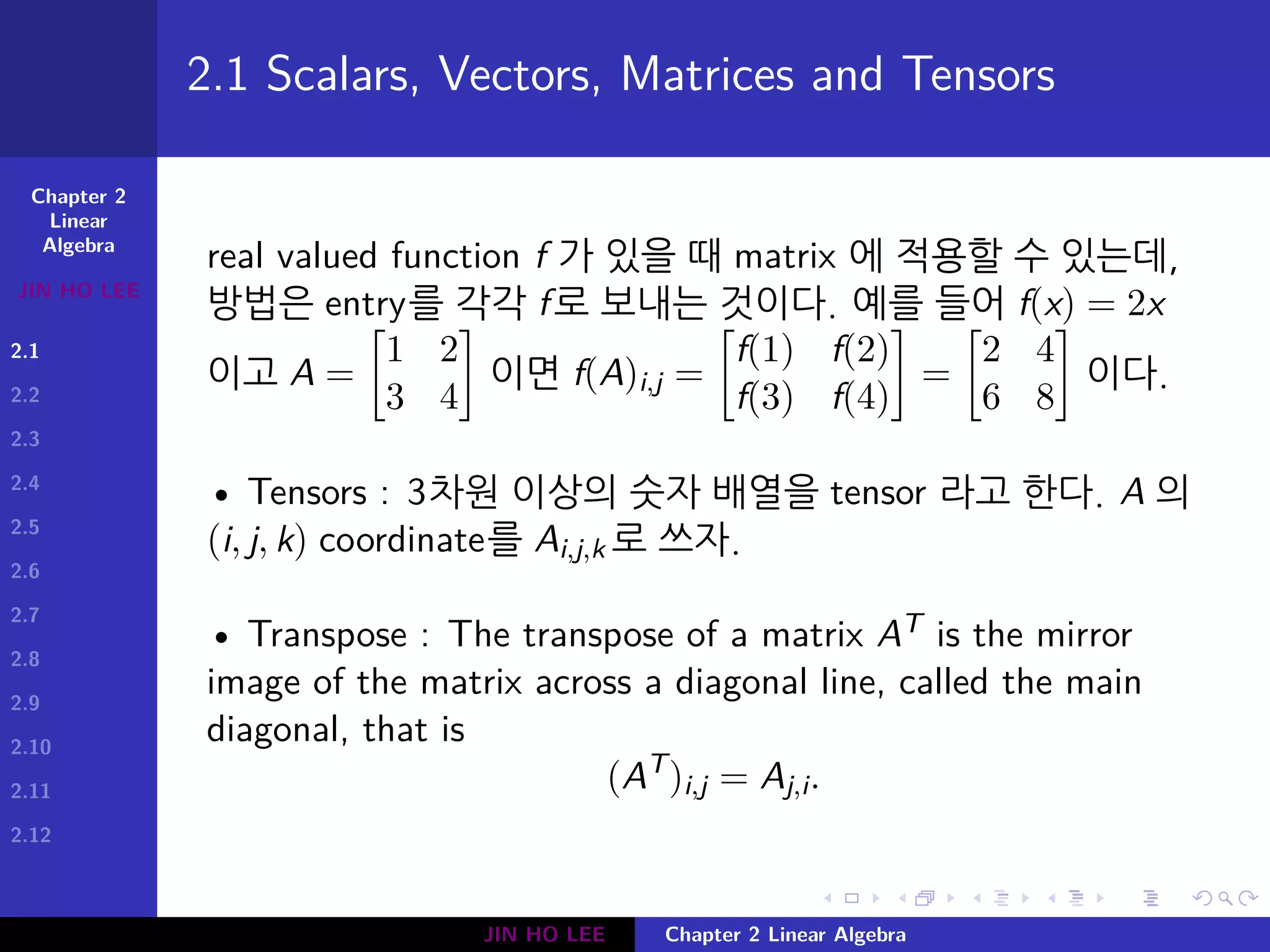 Chapter 2
Linear
Algebra
JIN HO LEE
2.1
2.2
2.3
2.4
2.5
2.6
2.7
2.8
2.9
2.10
2.11
2.12
.
.
.
.
.
.
.
.
.
.
.
.
.
.
.
.
.
.
.
.
.
.
.
.
.
.
.
.
.
.
.
.
.
.
.
.
.
.
.
.
2.1 Scalars, Vectors, Matrices and Tensors
real valued function f 가 있을 때 matrix 에 적용할 수 있는데,
방법은 entry를 각각 f로 보내는 것이다. 예를 들어 f(x) = 2x
이고 A =
[
1 2
3 4
]
이면 f(A)i,j =
[
f(1) f(2)
f(3) f(4)
]
=
[
2 4
6 8
]
이다.
• Tensors : 3차원 이상의 숫자 배열을 tensor 라고 한다. A 의
(i, j, k) coordinate를 Ai,j,k 로 쓰자.
• Transpose : The transpose of a matrix AT is the mirror
image of the matrix across a diagonal line, called the main
diagonal, that is
(AT
)i,j = Aj,i.
JIN HO LEE Chapter 2 Linear Algebra
 