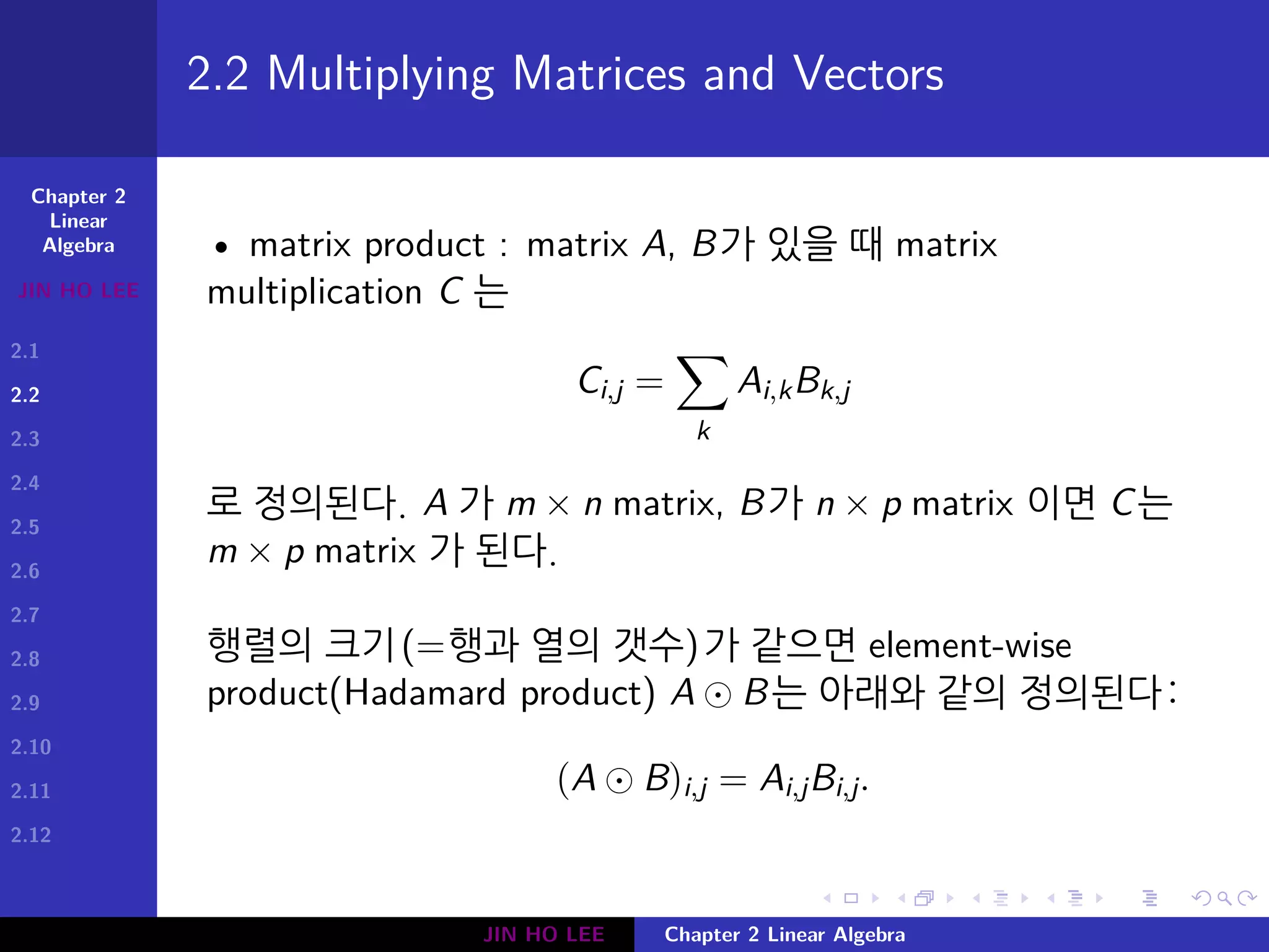 Chapter 2
Linear
Algebra
JIN HO LEE
2.1
2.2
2.3
2.4
2.5
2.6
2.7
2.8
2.9
2.10
2.11
2.12
.
.
.
.
.
.
.
.
.
.
.
.
.
.
.
.
.
.
.
.
.
.
.
.
.
.
.
.
.
.
.
.
.
.
.
.
.
.
.
.
2.2 Multiplying Matrices and Vectors
• matrix product : matrix A, B가 있을 때 matrix
multiplication C 는
Ci,j =
∑
k
Ai,kBk,j
로 정의된다. A 가 m × n matrix, B가 n × p matrix 이면 C는
m × p matrix 가 된다.
행렬의 크기(=행과 열의 갯수)가 같으면 element-wise
product(Hadamard product) A ⊙ B는 아래와 같의 정의된다:
(A ⊙ B)i,j = Ai,jBi,j.
JIN HO LEE Chapter 2 Linear Algebra
 