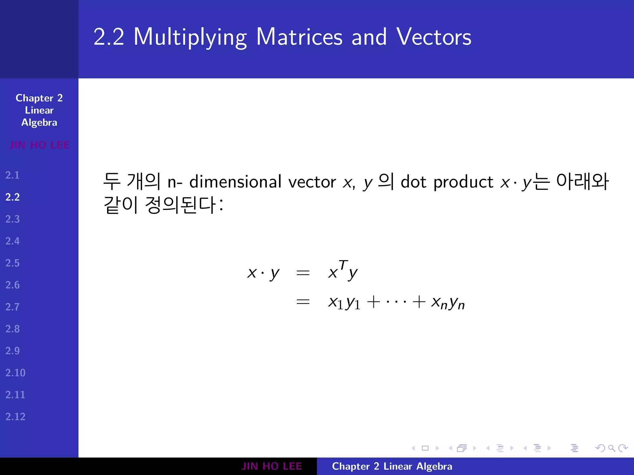 Chapter 2
Linear
Algebra
JIN HO LEE
2.1
2.2
2.3
2.4
2.5
2.6
2.7
2.8
2.9
2.10
2.11
2.12
.
.
.
.
.
.
.
.
.
.
.
.
.
.
.
.
.
.
.
.
.
.
.
.
.
.
.
.
.
.
.
.
.
.
.
.
.
.
.
.
2.2 Multiplying Matrices and Vectors
두 개의 n- dimensional vector x, y 의 dot product x · y는 아래와
같이 정의된다:
x · y = xT
y
= x1y1 + · · · + xnyn
JIN HO LEE Chapter 2 Linear Algebra
 