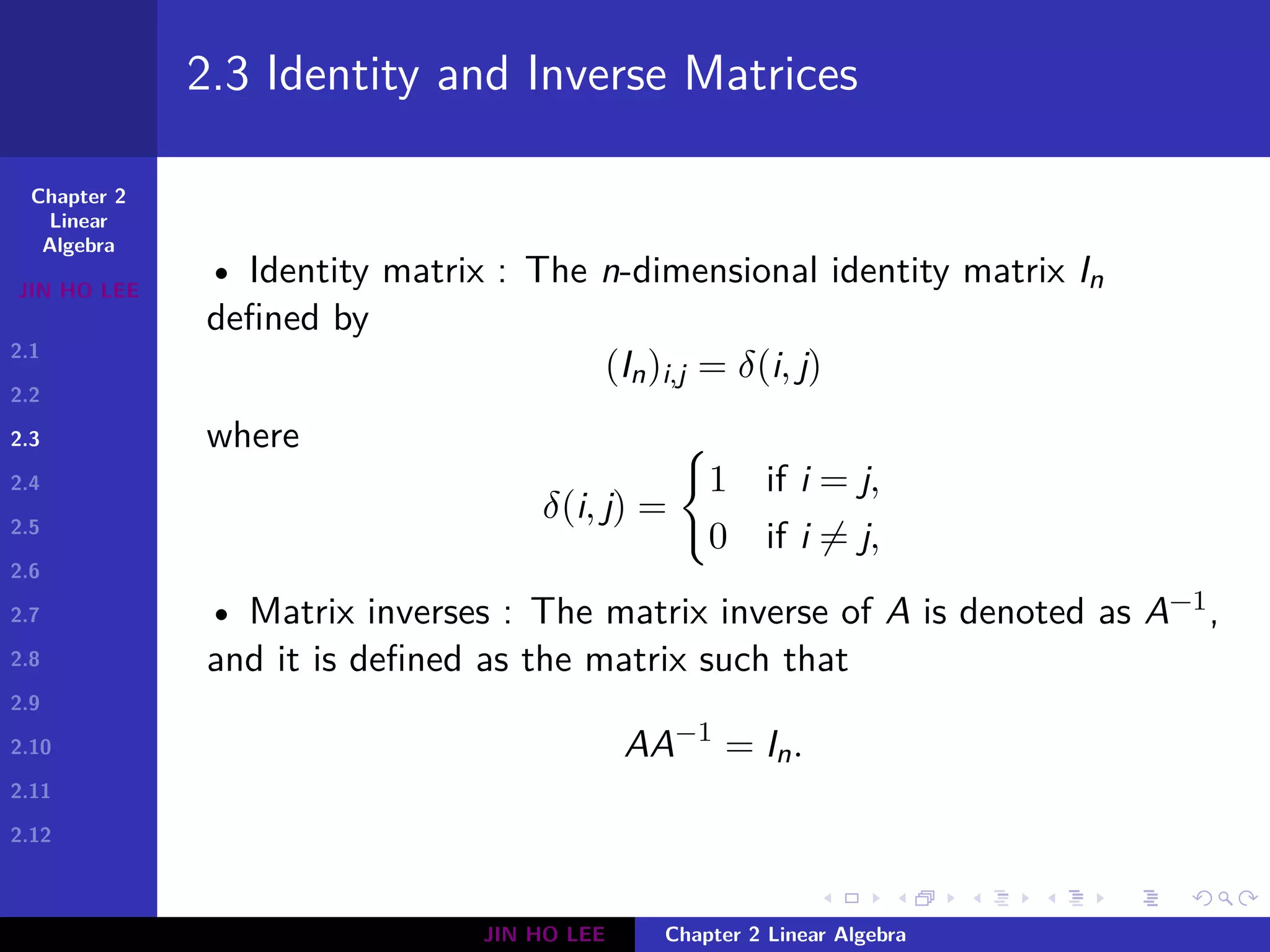 Chapter 2
Linear
Algebra
JIN HO LEE
2.1
2.2
2.3
2.4
2.5
2.6
2.7
2.8
2.9
2.10
2.11
2.12
.
.
.
.
.
.
.
.
.
.
.
.
.
.
.
.
.
.
.
.
.
.
.
.
.
.
.
.
.
.
.
.
.
.
.
.
.
.
.
.
2.3 Identity and Inverse Matrices
• Identity matrix : The n-dimensional identity matrix In
defined by
(In)i,j = δ(i, j)
where
δ(i, j) =
{
1 if i = j,
0 if i ̸= j,
• Matrix inverses : The matrix inverse of A is denoted as A−1,
and it is defined as the matrix such that
AA−1
= In.
JIN HO LEE Chapter 2 Linear Algebra
 