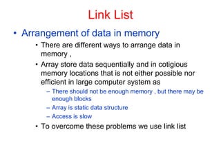 Link List
• Arrangement of data in memory
• There are different ways to arrange data in
memory ,
• Array store data sequentially and in cotigious
memory locations that is not either possible nor
efficient in large computer system as
– There should not be enough memory , but there may be
enough blocks
– Array is static data structure
– Access is slow
• To overcome these problems we use link list
 
