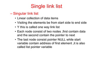 Single link list
– Singular link list
• Linear collection of data items
• Visiting the elements be from start side to end side
• Y this is called one way link list
• Each node consist of two nodes ,first contain data
and the second contain the pointer to next
• The last node consist pointer NULL while start
variable contain address of first element ,it is also
called list pointer variable
 