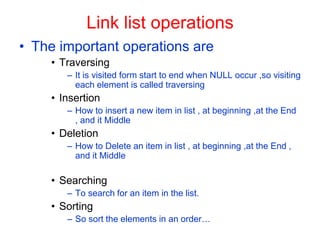 Link list operations
• The important operations are
• Traversing
– It is visited form start to end when NULL occur ,so visiting
each element is called traversing
• Insertion
– How to insert a new item in list , at beginning ,at the End
, and it Middle
• Deletion
– How to Delete an item in list , at beginning ,at the End ,
and it Middle
• Searching
– To search for an item in the list.
• Sorting
– So sort the elements in an order…
 