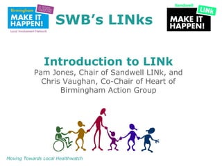 SWB’s LINks


               Introduction to LINk
           Pam Jones, Chair of Sandwell LINk, and
             Chris Vaughan, Co-Chair of Heart of
                  Birmingham Action Group




Moving Towards Local Healthwatch
 