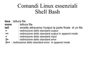Comandi Linux essenziali Shell Bash less : lettura file  more : lettura file tail : emette attraverso l'output la parte finale  di un file > : redirezione dello standard output >> : redirezione dello standard output in append mode < : redirezione dello standard input 2> : redirezione dello standard error 2>> : redirezione dello standard error  in append mode 