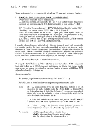 FATEC-SP - Debian - Instalação Pag. 2
Temos basicamente dois modelos para inicialização do PC e de particionamento do disco:
• BIOS (Basic Input Output System) e MBR (Master Boot Record)
Desenvolvido pela IBM, para os primeiros Pcs.
As partições primárias são numeradas de 1 até 4 e as unidade lógicas da partição
estendida são numeradas a partir de 5. Tamanho máximo de cada partição = 2 TiB.
• EFI (Extensible Firmware Interface) e GPT (Globally Unique IDentifier Partition Table)
Mantido por um consórcio entre INTEL, IBM, APPLE, Microsoft,...
Utiliza um modelo mais sofisticado de boot (EFI) do que o BIOS. Suporta discos com
até 8 zettabytes (setores de 512 bytes) e até 128 partições (Partição maxima = 8 ZiB).
Limitações de espaço recaem agora sobre os sistemas de arquivos.
p.ex.: FAT32 controla até 8 TiB (usa 28 bits para numerar clusters), NTFS controla
até 256 TiB e ext4 até 1 exabyte (16 TiB por arquivo)).
O tamanho máximo de espaço utilizável, sob a ótica do sistema de arquivos, é determinado
pelo tamanho máximo do cluster suportado (quantidade de setores por cluster) e pela
quantidade de clusters numeráveis; enquanto o tamanho físico máximo real é em função da
estrutura lógica do disco: quantidade máxima de blocos (limitado pelo campo de quantidade
de setores da partição) e tamanho do bloco (geralmente setores de 512 bytes). Por exemplo,
o MBR armazena a quantidade de setores da partição em um campo de 32 bits:
4 G Setores * 0,5 KiB = 2 TiB (Partição máxima).
O carregador do GNU/Linux (LILO ou GRUB) deve ser instalado no MBR para permitir
boot seletivo. Por isso o GNU/Linux deve ser instalado por último, caso formos instalar
mais do que um sistema operacional na máquina. Pode-se reinstalar o GRUB no MBR
utilizando o dispositivo de instalação.
Nomes das partições
No Windows, as partições são identificadas por uma letra (C:, D:, ...).
No GNU/Linux os nomes das partições seguem a seguinte estrutura: xxyN
onde: xx - As duas primeiras letras do nome da partição indicam o tipo de
dispositivo no qual a partição reside: hd (Discos IDE), sd (Discos SCSI
ou Serial ATA). A partir do Debian 7 (Squeeze) o sistema de nomeação de
discos pelo kernel foi unificado, e todos os discos rígidos (IDE, SATA,
SCSI, USB) são representados por sd.
y - Indica qual dispositivo que contém a partição. Por exemplo: sda para
o primeiro disco, sdb para o segundo disco IDE, SCSI, SATA ou USB.
N - Indica a partição. As primeiras quatro partições (primárias ou
estendidas) são numeradas de 1 a 4. Unidades lógicas começam em 5.
Por exemplo: sda2 é a segunda partição no primeiro disco.
sdb5 é a primeira unidade lógica do segundo disco.
sda é o primeiro disco físico inteiro (diskpack).
_____________________________________________________________ Prof. Arnaldo____
 
