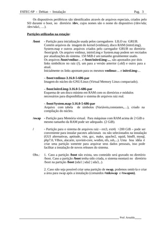 FATEC-SP - Debian - Instalação Pag. 3
Os dispositivos periféricos são identificados através de arquivos especiais, criados pelo
SO durante o boot, no diretório /dev, cujos nomes são o nome do dispositivo (/dev/sda;
/dev/sda1, …).
Partições utilizadas na estação:
/boot - Partição para inicialização usada pelos carregadores LILO ou GRUB.
Contém arquivos da imagem do kernel (vmlinuz), disco RAM (initrd.img),
System.map e outros arquivos criados pelo carregador GRUB no diretório
/boot/grub. Os arquivo vmlinuz, inirtrd.img e System.map podem ser recriados
por atualizações do sistema. 150 MiB é um tamanho geralmentee usado.
Os arquivos /boot/vmliuz-... e /boot/initrd.img-..., são apontados por dois
links simbólicos no raiz (/), um para a versão anterior (.old) e outro para a
atual.
Inicialmente os links apontam para os mesmos vmlinuz-... e initrd.img-...
- /boot/vmlinuz-3.16.0-5-686-pae
Imagem do núcleo do GNU/Linux (Virtual Memory Linux compactado).
- /boot/initrd.img-3.16.0-5-686-pae
Esquema de um disco mínimo em RAM com os diretórios e módulos
necessários para disponibilizar o sistema de arquivos raiz real.
- /boot/System.map-3.16.0-5-686-pae
Arquivo com tabela de símbolos (Variáveis,constantes,…), criado na
compilação do núcleo.
/swap - Partição para Memória virtual. Para máquinas com RAM acima de 2 GiB o
mesmo tamanho da RAM pode ser adequado. (2 GiB).
/ - Partição para o sistema de arquivos raiz - ext3, ext4) >200 GiB – pode ser
conveniente para instalar pacotes adicionais ou não selecionados na instalação
(GUI alternativas, aptitude, vim, gcc, make, apache2, squid, bind9, mysql,
php7.0, VBox, alacarte, sysvinit-core, wodim, nfs, ssh,...). Uma boa idéia é
criar uma partição somente para arquivar seus dados pessoais, isso pode
facilitar a instalação de novos releases do sistema.
Obs.: 1. Caso a partição /boot não exista, seu conteúdo será gravado no diretório
/boot. Caso a partição /boot tenha sido criada, o sistema montará no diretório
/boot na partição /boot (sda1 | sda2 | sda3,..).
2. Caso não seja possível criar uma partição de swap, podemos omiti-la e criar
a área para swap após a instalação (comandos #mkswap e #swapon).
_____________________________________________________________ Prof. Arnaldo____
 