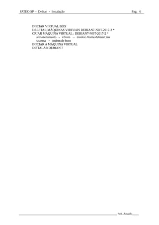 FATEC-SP - Debian - Instalação Pag. 6
INICIAR VIRTUAL BOX
DELETAR MÁQUINAS VIRTUAIS DEBIAN7-NOT-2017-2 *
CRIAR MÁQUINA VIRTUAL : DEBIAN7-NOT-2017-2 *
armazenamento → cdrom → montar /home/debian7.iso
sistema → ordem de boot
INICIAR A MÁQUINA VIRTUAL
INSTALAR DEBIAN 7
_____________________________________________________________ Prof. Arnaldo____
 