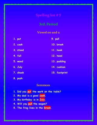 Spelling list # 3
3rd. Period
Vowel oo and u
1. put
2. cook
3. stood
4. full
5. wood
9. pull
10. brook
11. hook
12. hood
13. pudding
6. July
7. shook
8. push
14. cushion
15. footprint
Sentences
1. Did you put the work on the table?
2. My dad is a good cook.
3. My birthday is in July.
4. Will you pull the wagon?
5. The frog lives in the brook.
 