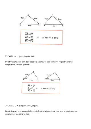 2º CASO L. A. L. (lado, ângulo, lado)
Dois treângulos que têm dois lados e o ângulo por eles formados respectivamente
congruentes são con gruentes.
3º CASO A. L. A. ( ângulo, lado , ângulo)
Dois triângulos que tem um lado e dois ângulos adjacentes a esse lado respectivamente
congruentes são congruentes.
 