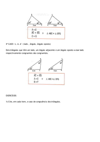 4º CASO : L. A. A° ( lado , ângulo, ângulo oposto)
Dois trângulos que têm um lado, um ângulo adjacente e um ângulo oposto a esse lado
respectivamente congruentes são congruentes.
EXERCÍCIOS
1) Cite, em cada item, o caso de congruência dos triângulos.
 