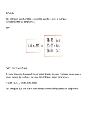 Definição
Dois triângulos são chamados congruentes quando os lados e os angulos
correspondentes são congruentes.
logo:
CASOS DE CONGRUÊNCIA
O estudo dos casos de congruência de dois triângulos tem por finalidade estabelecer o
menor número de condições para que dois triângulos sejam congruêntes.
1º CAS0 : L. L. L. ( lado, lado, lado)
Dois triângulos que têm os três lados respectivamente congruentes são congruentes.
 