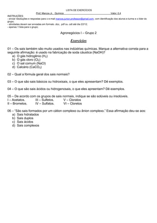 LISTA DE EXERCÍCIOS
                          Prof. Marcos Jr. Química                                              Valor: 0,4
INSTRUÇÕES:
- enviar resoluções e respostas para o e-mail marcos.junior.professor@gmail.com, com identificação dos alunos e turma e o líder do
grupo;
- atividades devem ser enviadas em formato .doc, .pdf ou .odt até dia 22/12;
- apenas 1 lista para o grupo;

                                                 Agronegócios I – Grupo 2

                                                          Exercícios

01 – Os sais também são muito usados nas indústrias químicas. Marque a alternativa correta para a
seguinte afirmação: é usado na fabricação de soda cáustica (NaOH)?
   a) O gás hidrogênio (H2)
   b) O gás cloro (Cl2)
   c) O sal comum (NaCl)
   d) Calcário (CaCO3)

02 – Qual a fórmula geral dos sais normais?

03 – O que são sais básicos ou hidroxisais, o que eles apresentam? Dê exemplos.

04 – O que são sais ácidos ou hidrogenosais, o que eles apreentam? Dê exemplos.

05 – De acordo com os grupos de sais normais, indique se são solúveis ou insolúveis.
I – Acetatos.     III – Sulfetos.     V – Cloratos
II – Brometos.    IV – Sulfatos.      VI – Cloretos

06 – “São sais formados por um cátion complexo ou ânion complexo.” Essa afirmação deu-se aos:
   a) Sais hidratados
   b) Sais duplos
   c) Sais ácidos
   d) Sais complexos
 