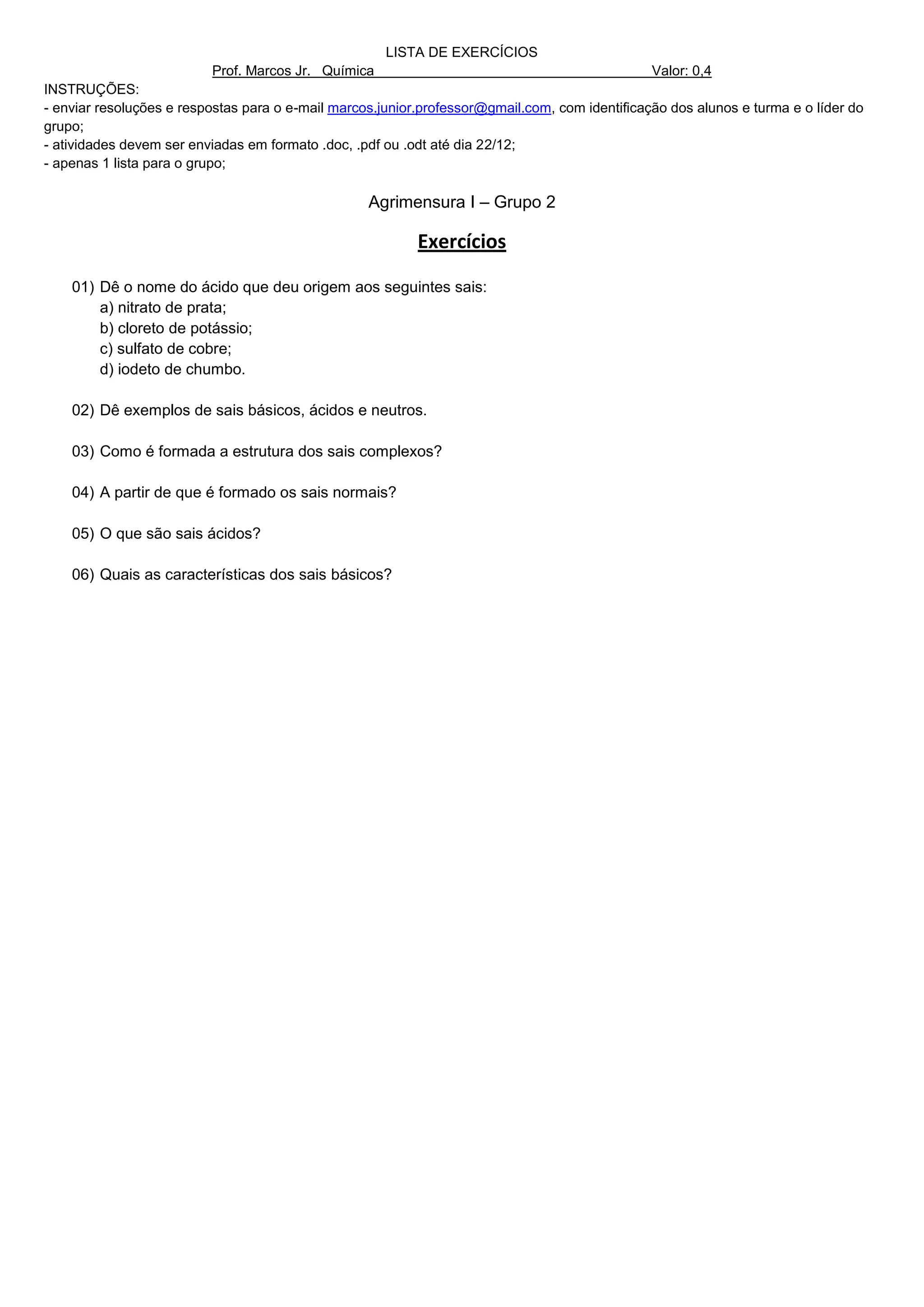 LISTA DE EXERCÍCIOS
                          Prof. Marcos Jr. Química                                              Valor: 0,4
INSTRUÇÕES:
- enviar resoluções e respostas para o e-mail marcos.junior.professor@gmail.com, com identificação dos alunos e turma e o líder do
grupo;
- atividades devem ser enviadas em formato .doc, .pdf ou .odt até dia 22/12;
- apenas 1 lista para o grupo;

                                                   Agrimensura I – Grupo 2

                                                           Exercícios

    01) Dê o nome do ácido que deu origem aos seguintes sais:
        a) nitrato de prata;
        b) cloreto de potássio;
        c) sulfato de cobre;
        d) iodeto de chumbo.

    02) Dê exemplos de sais básicos, ácidos e neutros.

    03) Como é formada a estrutura dos sais complexos?

    04) A partir de que é formado os sais normais?

    05) O que são sais ácidos?

    06) Quais as características dos sais básicos?
 