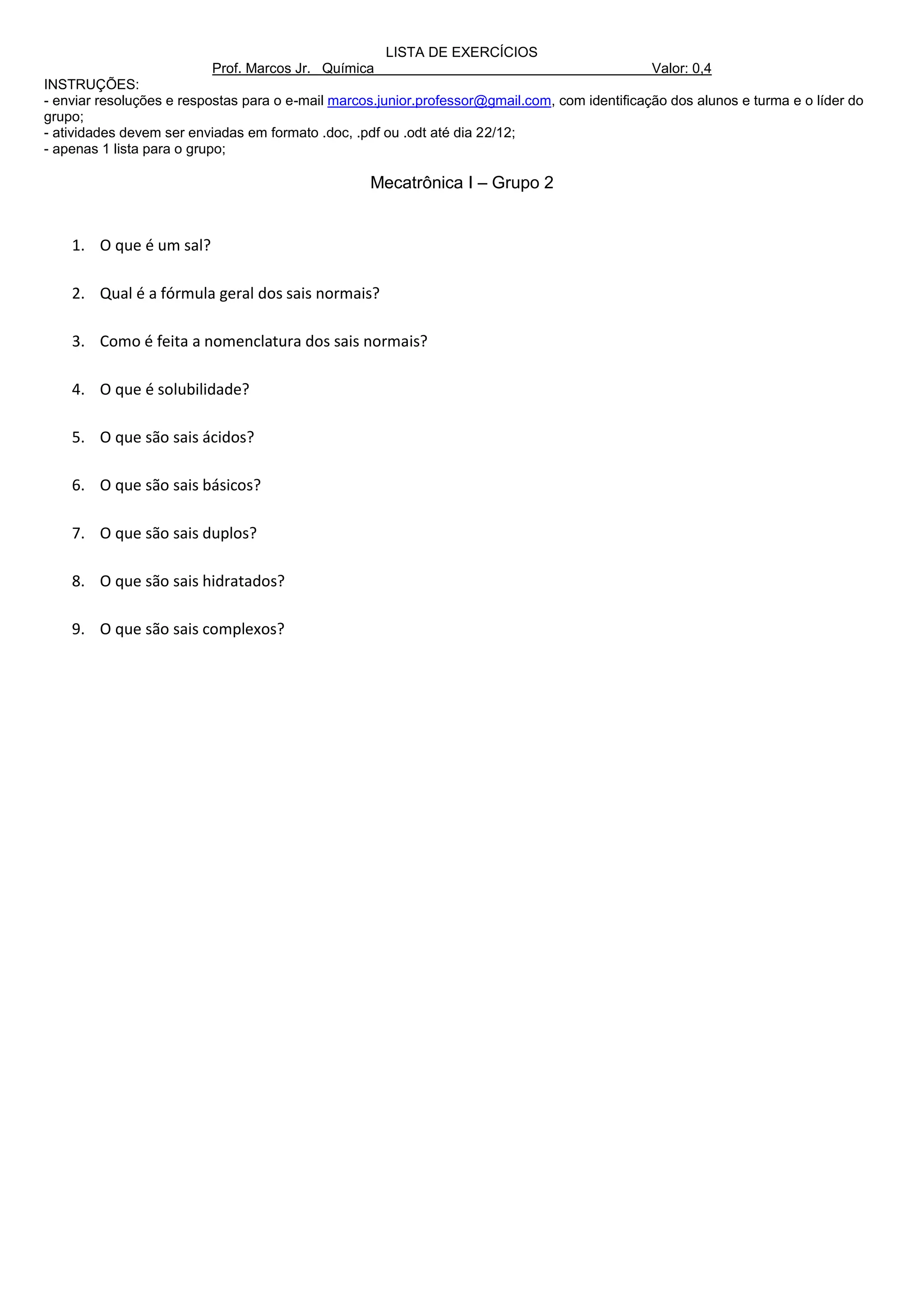 LISTA DE EXERCÍCIOS
                          Prof. Marcos Jr. Química                                              Valor: 0,4
INSTRUÇÕES:
- enviar resoluções e respostas para o e-mail marcos.junior.professor@gmail.com, com identificação dos alunos e turma e o líder do
grupo;
- atividades devem ser enviadas em formato .doc, .pdf ou .odt até dia 22/12;
- apenas 1 lista para o grupo;

                                                   Mecatrônica I – Grupo 2


    1. O que é um sal?

    2. Qual é a fórmula geral dos sais normais?

    3. Como é feita a nomenclatura dos sais normais?

    4. O que é solubilidade?

    5. O que são sais ácidos?

    6. O que são sais básicos?

    7. O que são sais duplos?

    8. O que são sais hidratados?

    9. O que são sais complexos?
 