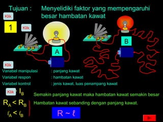 Tujuan : Menyelidiki faktor yang mempengaruhi
besar hambatan kawat
1
Variabel manipulasi : panjang kawat
Variabel respon : hambatan kawat
Variabel kontrol : jenis kawat, luas penampang kawat
A
B
IA > IB
RA < RB
lA < lB
Semakin panjang kawat maka hambatan kawat semakin besar
R ~ ℓ
Hambatan kawat sebanding dengan panjang kawat.
Klik
Klik
Klik
Klik
 