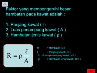 Faktor yang mempengaruhi besar
hambatan pada kawat adalah :
1. Panjang kawat ( l )
2. Luas penampang kawat ( A )
3. Hambatan jenis kawat ( ρ )
A
ρR

=
R = Hambatan (Ω )
l = Panjang kawat ( m )
Α = Luas penampang kawat ( m2
)
ρ = Hambatan jenis kawat ( Ω m )
Klik
 