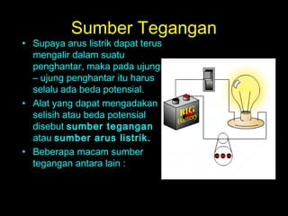 Sumber Tegangan
• Supaya arus listrik dapat terus
mengalir dalam suatu
penghantar, maka pada ujung
– ujung penghantar itu harus
selalu ada beda potensial.
• Alat yang dapat mengadakan
selisih atau beda potensial
disebut sumber tegangan
atau sumber arus listrik.
• Beberapa macam sumber
tegangan antara lain :
 