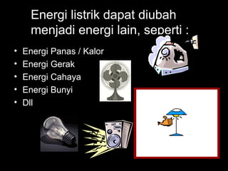 Energi listrik dapat diubah
menjadi energi lain, seperti :
• Energi Panas / Kalor
• Energi Gerak
• Energi Cahaya
• Energi Bunyi
• Dll
 