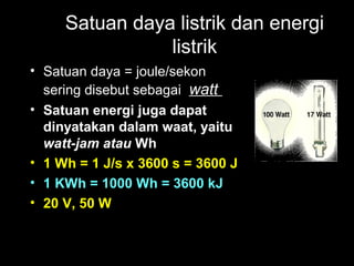 Satuan daya listrik dan energi
listrik
• Satuan daya = joule/sekon
sering disebut sebagai watt
• Satuan energi juga dapat
dinyatakan dalam waat, yaitu
watt-jam atau Wh
• 1 Wh = 1 J/s x 3600 s = 3600 J
• 1 KWh = 1000 Wh = 3600 kJ
• 20 V, 50 W
 