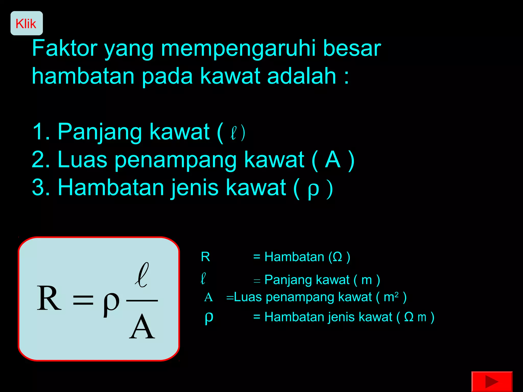 Klik

   Faktor yang mempengaruhi besar
   hambatan pada kawat adalah :

   1. Panjang kawat ( l )
   2. Luas penampang kawat ( A )
   3. Hambatan jenis kawat ( ρ )

                  R      = Hambatan (Ω )
                 l      = Panjang kawat ( m )
       R =ρ       Α = Luas penampang kawat ( m2 )
                  ρ
            A            = Hambatan jenis kawat ( Ω m )
 