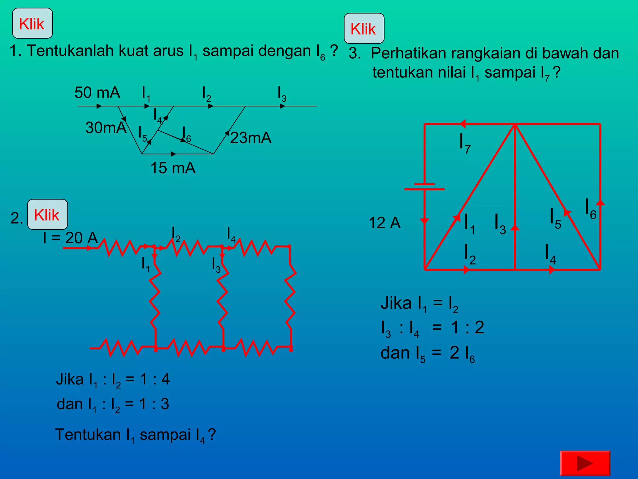 Klik                                          Klik
1. Tentukanlah kuat arus I1 sampai dengan I6 ? 3. Perhatikan rangkaian di bawah dan
                                                   tentukan nilai I1 sampai I7 ?
         50 mA I1           I2       I3
                    I4
          30mA I        I6
                  5            23mA                             I
                                                              7
                        15 mA


2. Klik                                                                  I5   I6
                               I2        I4
                                                12 A         I1 I3
    I = 20 A
                      I1            I3
                                                             I2         I4

                                                  Jika I1 = I2
                                                  I3 : I4 = 1 : 2
                                                  dan I5 = 2 I6
        Jika I1 : I2 = 1 : 4
        dan I1 : I2 = 1 : 3
        Tentukan I1 sampai I4 ?
 