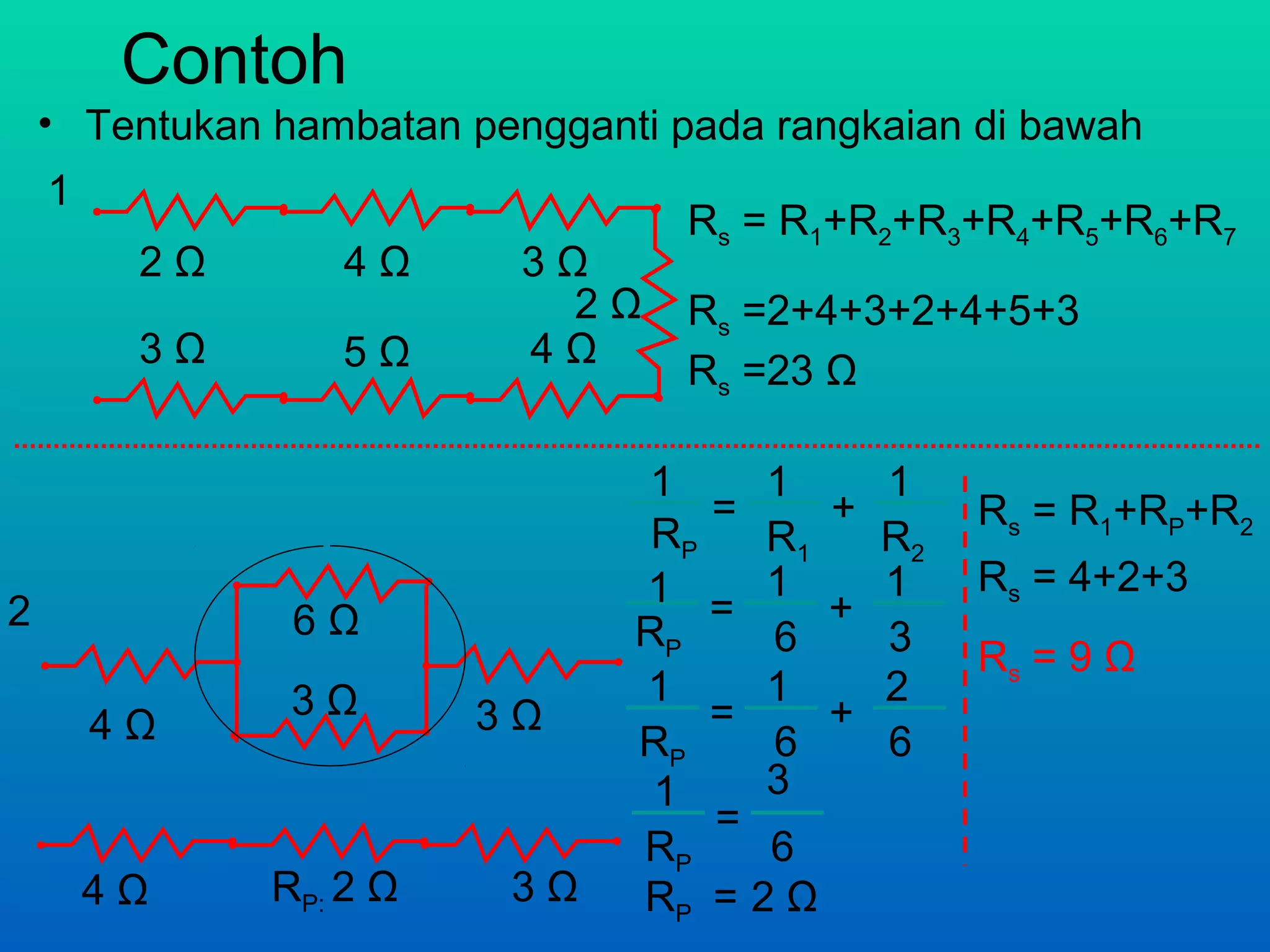 Contoh
    • Tentukan hambatan pengganti pada rangkaian di bawah
    1
                                   Rs = R1+R2+R3+R4+R5+R6+R7
         2Ω       4Ω       3Ω
                             2Ω    Rs =2+4+3+2+4+5+3
         3Ω       5Ω       4Ω
                                   Rs =23 Ω

                                1     1      1
                                    =    +        Rs = R1+RP+R2
                                 RP   R1     R2
                                1 = 1 +      1    Rs = 4+2+3
2               6Ω              RP    6      3    Rs = 9 Ω
                3Ω              1     1      2
        4Ω               3Ω         =    +
                                RP    6      6
                                 1    3
                                    =
                                RP    6
        4Ω     RP: 2 Ω    3Ω    RP = 2 Ω
 