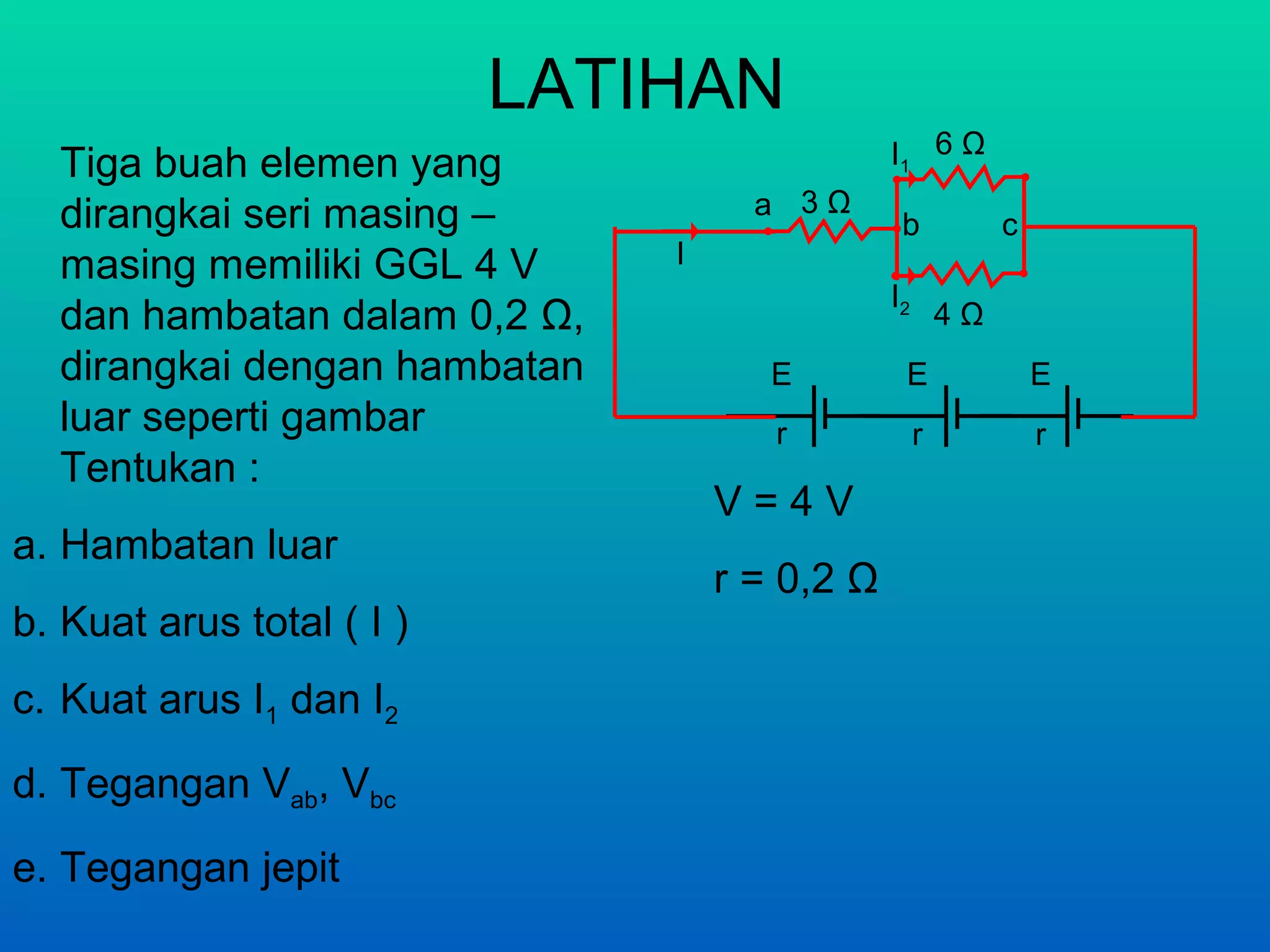 LATIHAN
  Tiga buah elemen yang                        I1 6 Ω
  dirangkai seri masing –            a 3Ω
                                                b            c
  masing memiliki GGL 4 V      I
                                               I2
  dan hambatan dalam 0,2 Ω,                             4Ω
  dirangkai dengan hambatan           E         E                E
  luar seperti gambar                 r             r            r
  Tentukan :
                                   V=4V
a. Hambatan luar
                                   r = 0,2 Ω
b. Kuat arus total ( I )
c. Kuat arus I1 dan I2
d. Tegangan Vab, Vbc
e. Tegangan jepit
 