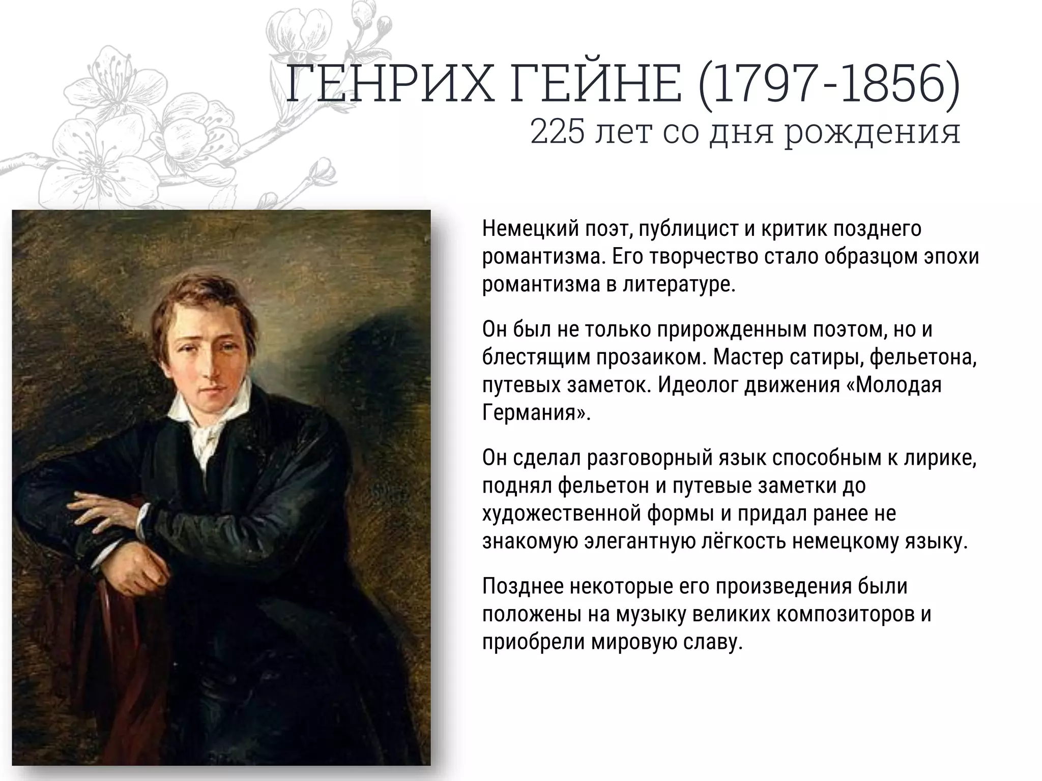 ГЕНРИХ ГЕЙНЕ (1797-1856)
225 лет со дня рождения
Немецкий поэт, публицист и критик позднего
романтизма. Его творчество стало образцом эпохи
романтизма в литературе.
Он был не только прирожденным поэтом, но и
блестящим прозаиком. Мастер сатиры, фельетона,
путевых заметок. Идеолог движения «Молодая
Германия».
Он сделал разговорный язык способным к лирике,
поднял фельетон и путевые заметки до
художественной формы и придал ранее не
знакомую элегантную лёгкость немецкому языку.
Позднее некоторые его произведения были
положены на музыку великих композиторов и
приобрели мировую славу.
 