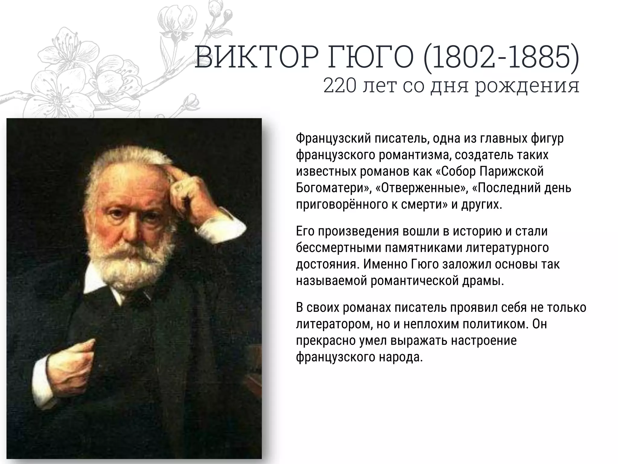 ВИКТОР ГЮГО (1802-1885)
220 лет со дня рождения
Французский писатель, одна из главных фигур
французского романтизма, создатель таких
известных романов как «Собор Парижской
Богоматери», «Отверженные», «Последний день
приговорённого к смерти» и других.
Его произведения вошли в историю и стали
бессмертными памятниками литературного
достояния. Именно Гюго заложил основы так
называемой романтической драмы.
В своих романах писатель проявил себя не только
литератором, но и неплохим политиком. Он
прекрасно умел выражать настроение
французского народа.
 
