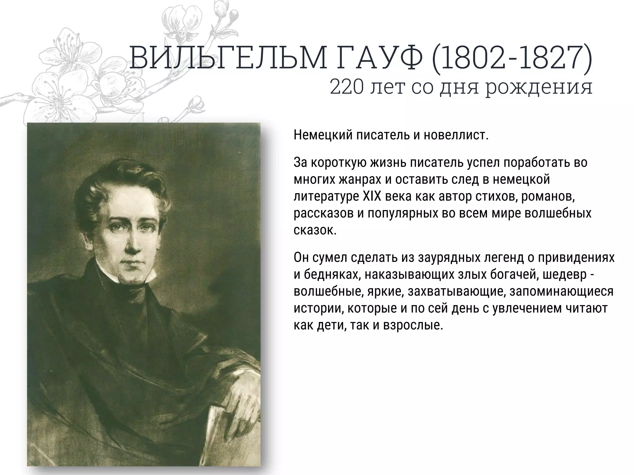 ВИЛЬГЕЛЬМ ГАУФ (1802-1827)
220 лет со дня рождения
Немецкий писатель и новеллист.
За короткую жизнь писатель успел поработать во
многих жанрах и оставить след в немецкой
литературе XIX века как автор стихов, романов,
рассказов и популярных во всем мире волшебных
сказок.
Он сумел сделать из заурядных легенд о привидениях
и бедняках, наказывающих злых богачей, шедевр -
волшебные, яркие, захватывающие, запоминающиеся
истории, которые и по сей день с увлечением читают
как дети, так и взрослые.
 