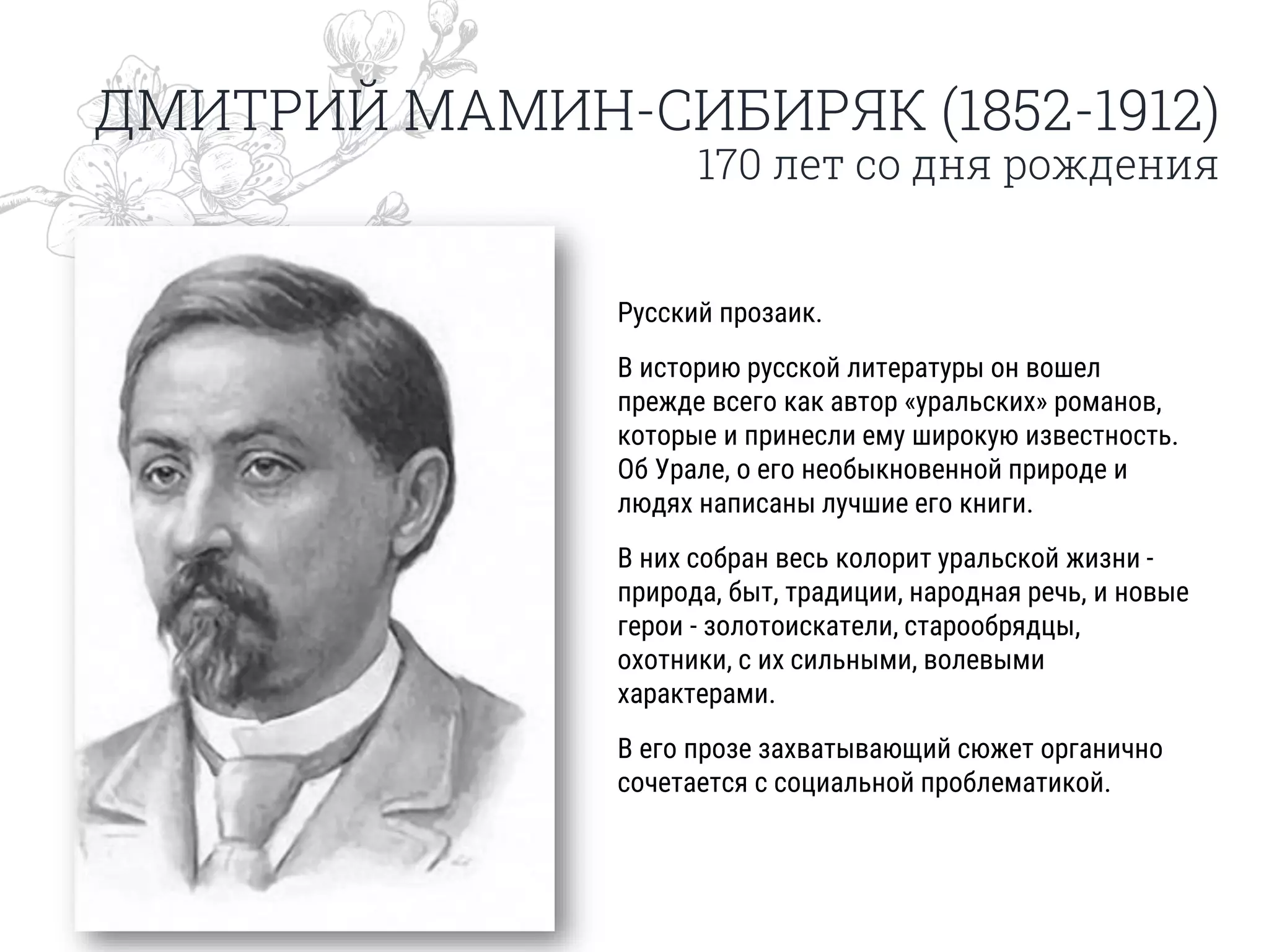 ДМИТРИЙ МАМИН-СИБИРЯК (1852-1912)
170 лет со дня рождения
Русский прозаик.
В историю русской литературы он вошел
прежде всего как автор «уральских» романов,
которые и принесли ему широкую известность.
Об Урале, о его необыкновенной природе и
людях написаны лучшие его книги.
В них собран весь колорит уральской жизни -
природа, быт, традиции, народная речь, и новые
герои - золотоискатели, старообрядцы,
охотники, с их сильными, волевыми
характерами.
В его прозе захватывающий сюжет органично
сочетается с социальной проблематикой.
 
