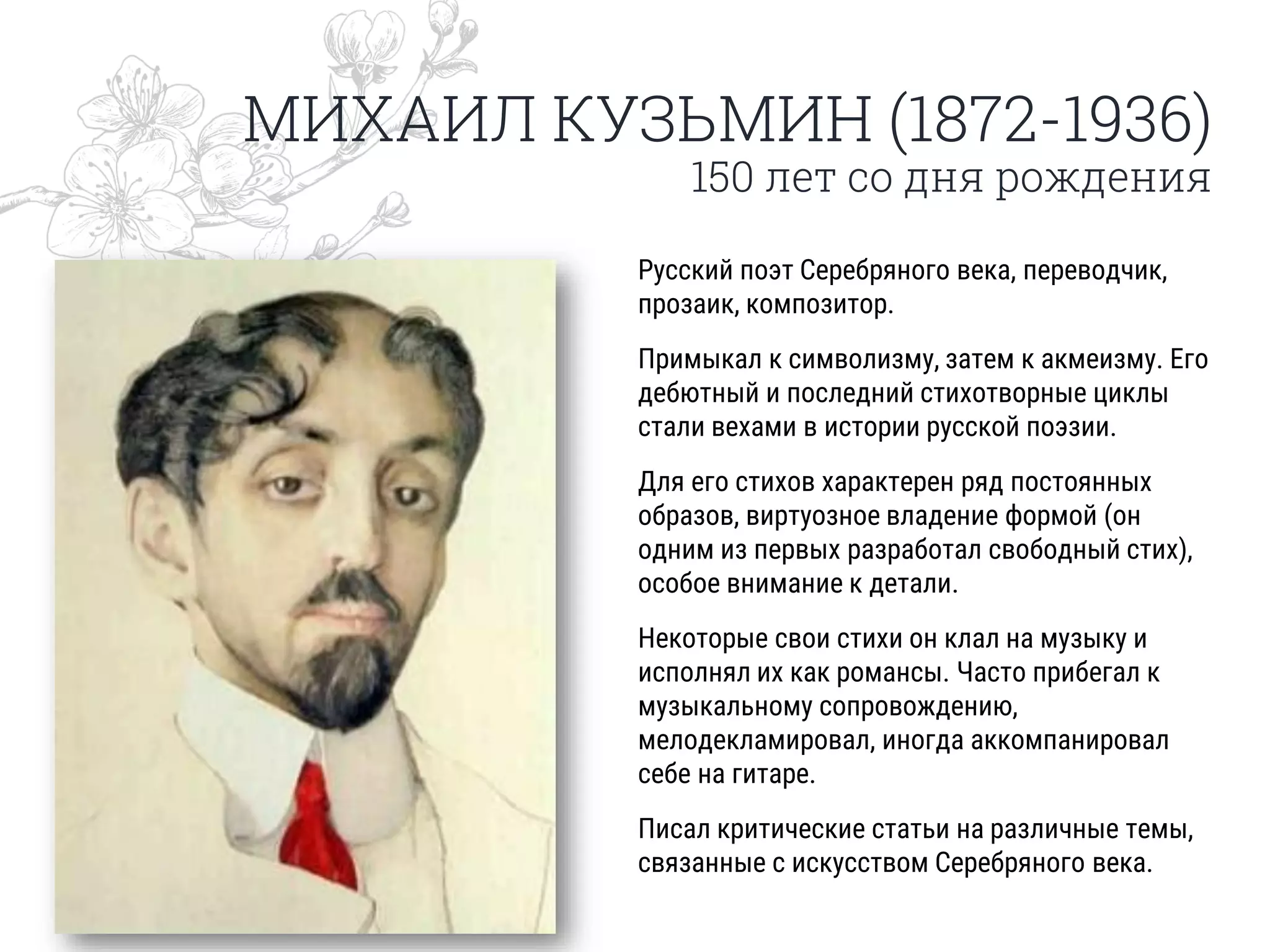 МИХАИЛ КУЗЬМИН (1872-1936)
150 лет со дня рождения
Русский поэт Серебряного века, переводчик,
прозаик, композитор.
Примыкал к символизму, затем к акмеизму. Его
дебютный и последний стихотворные циклы
стали вехами в истории русской поэзии.
Для его стихов характерен ряд постоянных
образов, виртуозное владение формой (он
одним из первых разработал свободный стих),
особое внимание к детали.
Некоторые свои стихи он клал на музыку и
исполнял их как романсы. Часто прибегал к
музыкальному сопровождению,
мелодекламировал, иногда аккомпанировал
себе на гитаре.
Писал критические статьи на различные темы,
связанные с искусством Серебряного века.
 