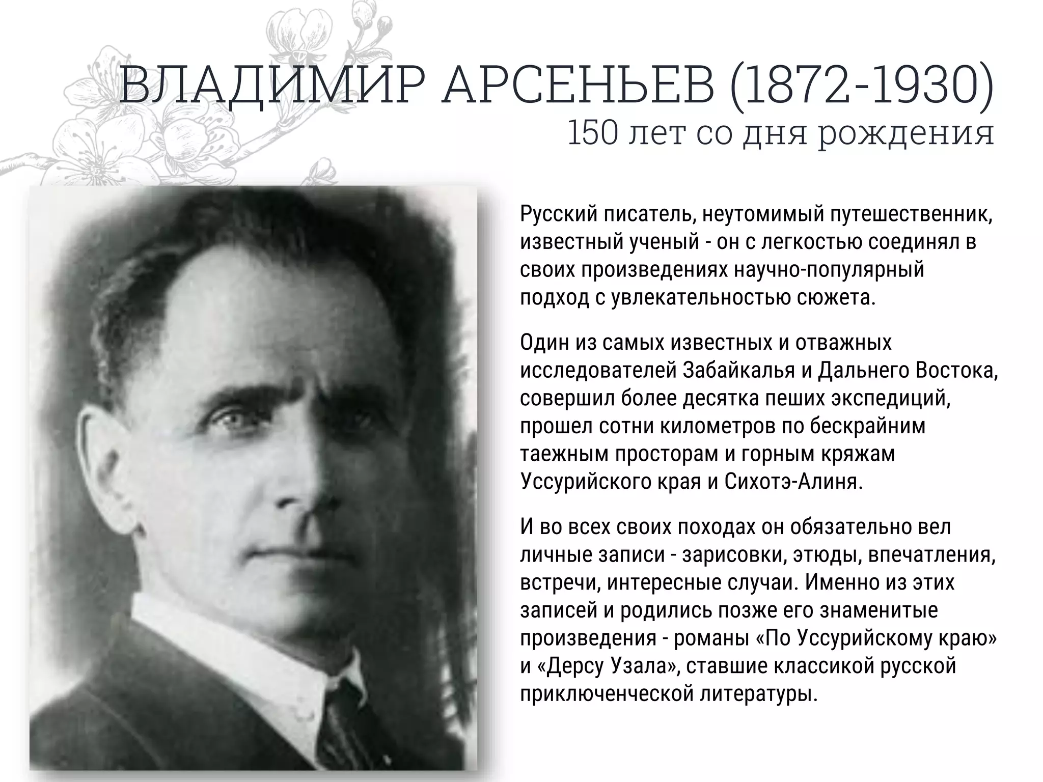 ВЛАДИМИР АРСЕНЬЕВ (1872-1930)
150 лет со дня рождения
Русский писатель, неутомимый путешественник,
известный ученый - он с легкостью соединял в
своих произведениях научно-популярный
подход с увлекательностью сюжета.
Один из самых известных и отважных
исследователей Забайкалья и Дальнего Востока,
совершил более десятка пеших экспедиций,
прошел сотни километров по бескрайним
таежным просторам и горным кряжам
Уссурийского края и Сихотэ-Алиня.
И во всех своих походах он обязательно вел
личные записи - зарисовки, этюды, впечатления,
встречи, интересные случаи. Именно из этих
записей и родились позже его знаменитые
произведения - романы «По Уссурийскому краю»
и «Дерсу Узала», ставшие классикой русской
приключенческой литературы.
 