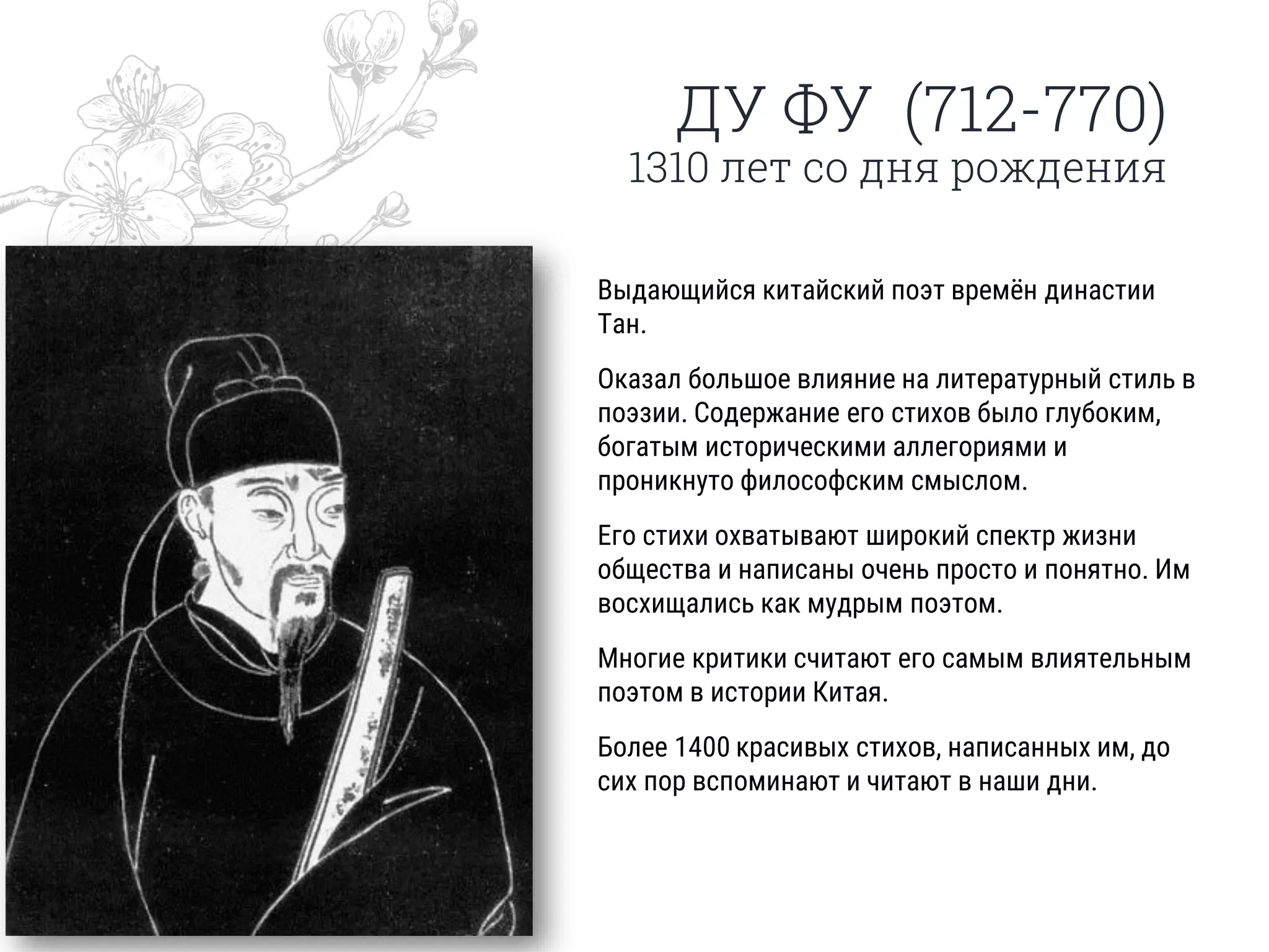 ДУ ФУ (712-770)
1310 лет со дня рождения
Выдающийся китайский поэт времён династии
Тан.
Оказал большое влияние на литературный стиль в
поэзии. Содержание его стихов было глубоким,
богатым историческими аллегориями и
проникнуто философским смыслом.
Его стихи охватывают широкий спектр жизни
общества и написаны очень просто и понятно. Им
восхищались как мудрым поэтом.
Многие критики считают его самым влиятельным
поэтом в истории Китая.
Более 1400 красивых стихов, написанных им, до
сих пор вспоминают и читают в наши дни.
 