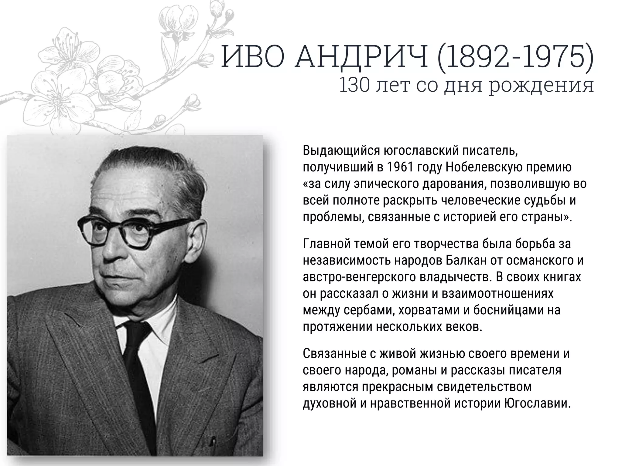 ИВО АНДРИЧ (1892-1975)
130 лет со дня рождения
Выдающийся югославский писатель,
получивший в 1961 году Нобелевскую премию
«за силу эпического дарования, позволившую во
всей полноте раскрыть человеческие судьбы и
проблемы, связанные с историей его страны».
Главной темой его творчества была борьба за
независимость народов Балкан от османского и
австро-венгерского владычеств. В своих книгах
он рассказал о жизни и взаимоотношениях
между сербами, хорватами и боснийцами на
протяжении нескольких веков.
Связанные с живой жизнью своего времени и
своего народа, романы и рассказы писателя
являются прекрасным свидетельством
духовной и нравственной истории Югославии.
 