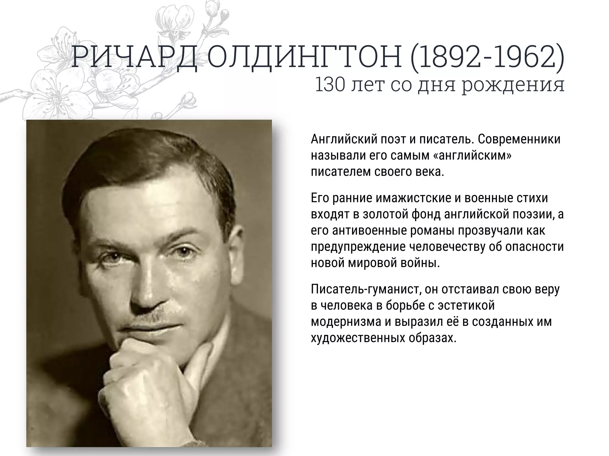 РИЧАРД ОЛДИНГТОН (1892-1962)
130 лет со дня рождения
Английский поэт и писатель. Современники
называли его самым «английским»
писателем своего века.
Его ранние имажистские и военные стихи
входят в золотой фонд английской поэзии, а
его антивоенные романы прозвучали как
предупреждение человечеству об опасности
новой мировой войны.
Писатель-гуманист, он отстаивал свою веру
в человека в борьбе с эстетикой
модернизма и выразил её в созданных им
художественных образах.
 