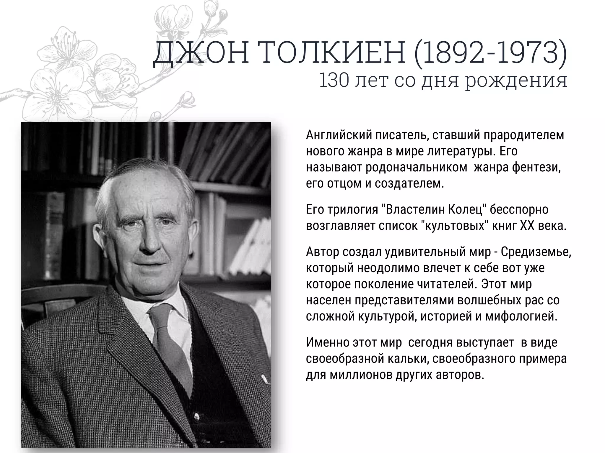 ДЖОН ТОЛКИЕН (1892-1973)
130 лет со дня рождения
Английский писатель, ставший прародителем
нового жанра в мире литературы. Его
называют родоначальником жанра фентези,
его отцом и создателем.
Его трилогия "Властелин Колец" бесспорно
возглавляет список "культовых" книг ХХ века.
Автор создал удивительный мир - Средиземье,
который неодолимо влечет к себе вот уже
которое поколение читателей. Этот мир
населен представителями волшебных рас со
сложной культурой, историей и мифологией.
Именно этот мир сегодня выступает в виде
своеобразной кальки, своеобразного примера
для миллионов других авторов.
 