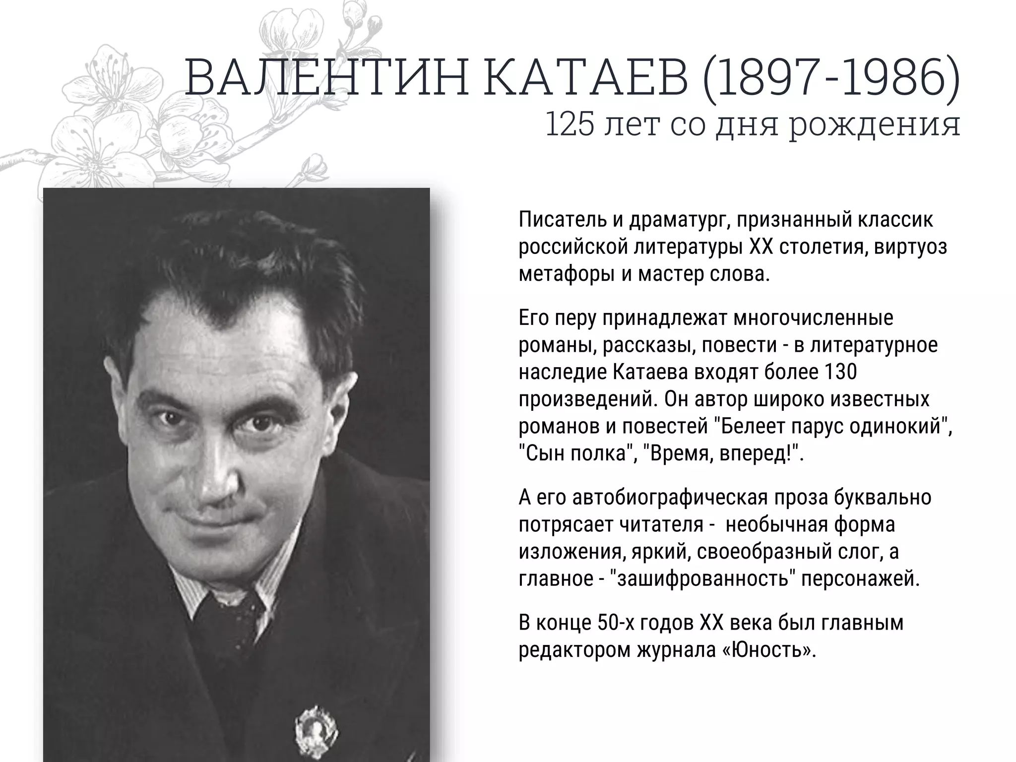 ВАЛЕНТИН КАТАЕВ (1897-1986)
125 лет со дня рождения
Писатель и драматург, признанный классик
российской литературы XX столетия, виртуоз
метафоры и мастер слова.
Его перу принадлежат многочисленные
романы, рассказы, повести - в литературное
наследие Катаева входят более 130
произведений. Он автор широко известных
романов и повестей "Белеет парус одинокий",
"Сын полка", "Время, вперед!".
А его автобиографическая проза буквально
потрясает читателя - необычная форма
изложения, яркий, своеобразный слог, а
главное - "зашифрованность" персонажей.
В конце 50-х годов ХХ века был главным
редактором журнала «Юность».
 