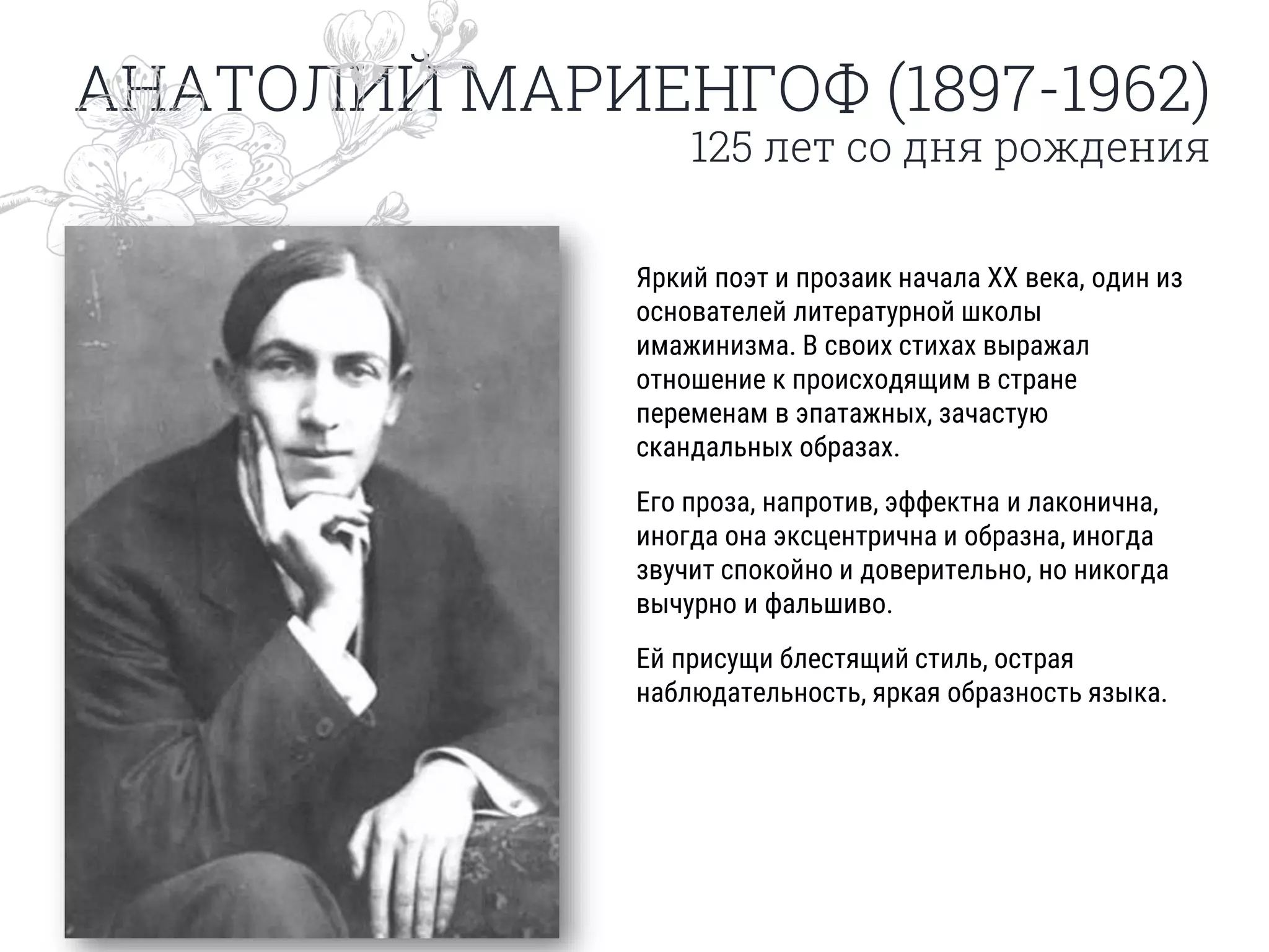 АНАТОЛИЙ МАРИЕНГОФ (1897-1962)
125 лет со дня рождения
Яркий поэт и прозаик начала XX века, один из
основателей литературной школы
имажинизма. В своих стихах выражал
отношение к происходящим в стране
переменам в эпатажных, зачастую
скандальных образах.
Его проза, напротив, эффектна и лаконична,
иногда она эксцентрична и образна, иногда
звучит спокойно и доверительно, но никогда
вычурно и фальшиво.
Ей присущи блестящий стиль, острая
наблюдательность, яркая образность языка.
 