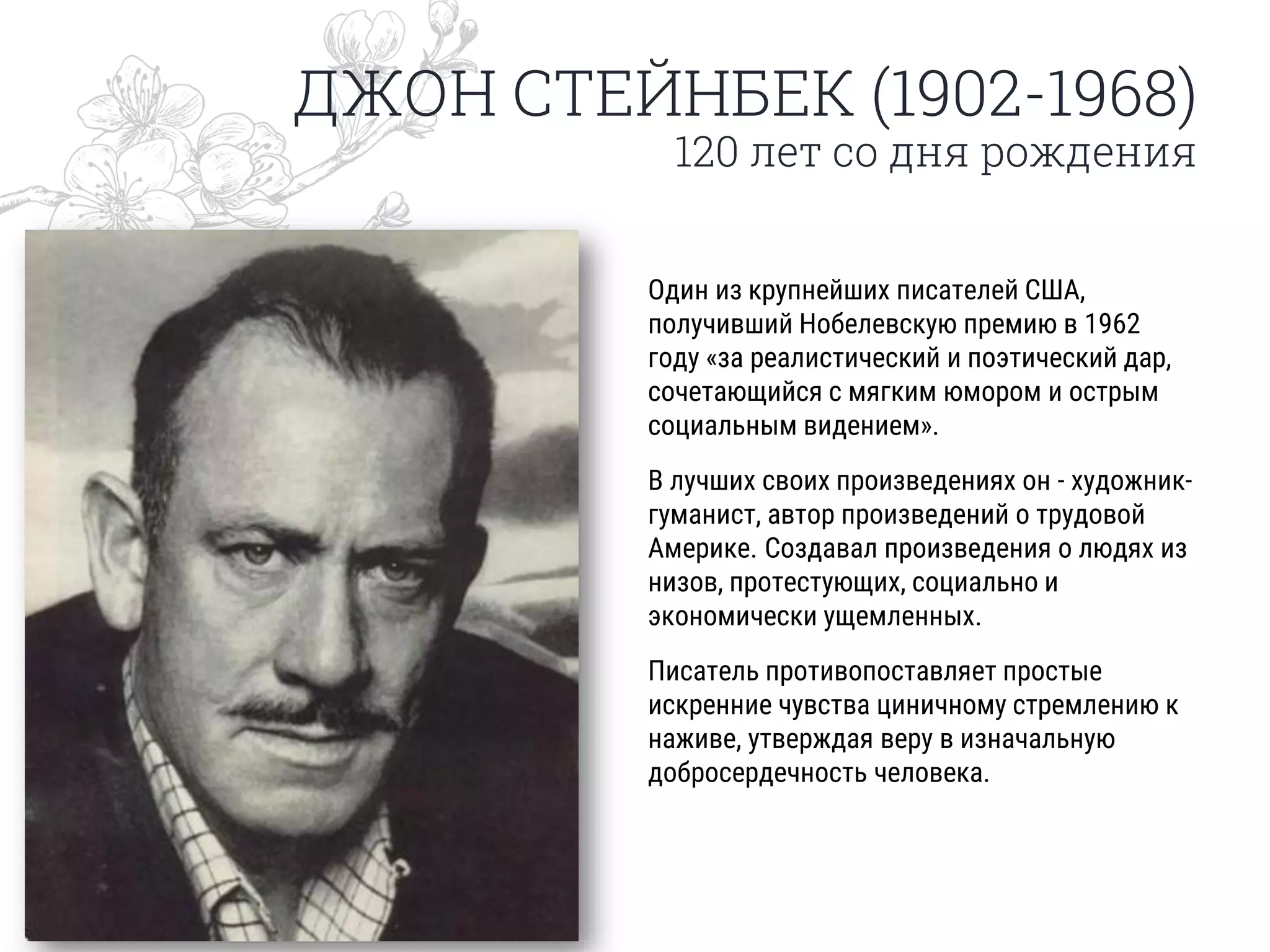 ДЖОН СТЕЙНБЕК (1902-1968)
120 лет со дня рождения
Один из крупнейших писателей США,
получивший Нобелевскую премию в 1962
году «за реалистический и поэтический дар,
сочетающийся с мягким юмором и острым
социальным видением».
В лучших своих произведениях он - художник-
гуманист, автор произведений о трудовой
Америке. Создавал произведения о людях из
низов, протестующих, социально и
экономически ущемленных.
Писатель противопоставляет простые
искренние чувства циничному стремлению к
наживе, утверждая веру в изначальную
добросердечность человека.
 